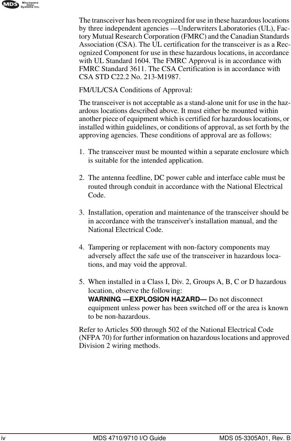  iv MDS 4710/9710 I/O Guide MDS 05-3305A01, Rev. B        The transceiver has been recognized for use in these hazardous locations by three independent agencies —Underwriters Laboratories (UL), Fac-tory Mutual Research Corporation (FMRC) and the Canadian Standards Association (CSA). The UL certification for the transceiver is as a Rec-ognized Component for use in these hazardous locations, in accordance with UL Standard 1604. The FMRC Approval is in accordance with FMRC Standard 3611. The CSA Certification is in accordance with CSA STD C22.2 No. 213-M1987.FM/UL/CSA Conditions of Approval:The transceiver is not acceptable as a stand-alone unit for use in the haz-ardous locations described above. It must either be mounted within another piece of equipment which is certified for hazardous locations, or installed within guidelines, or conditions of approval, as set forth by the approving agencies. These conditions of approval are as follows:1.  The transceiver must be mounted within a separate enclosure which is suitable for the intended application.2.  The antenna feedline, DC power cable and interface cable must be routed through conduit in accordance with the National Electrical Code.3.  Installation, operation and maintenance of the transceiver should be in accordance with the transceiver&apos;s installation manual, and the National Electrical Code.4.  Tampering or replacement with non-factory components may adversely affect the safe use of the transceiver in hazardous loca-tions, and may void the approval.5.  When installed in a Class I, Div. 2, Groups A, B, C or D hazardous location, observe the following:  WARNING —EXPLOSION HAZARD—   Do not disconnect equipment unless power has been switched off or the area is known to be non-hazardous. Refer to Articles 500 through 502 of the National Electrical Code (NFPA 70) for further information on hazardous locations and approved Division 2 wiring methods.