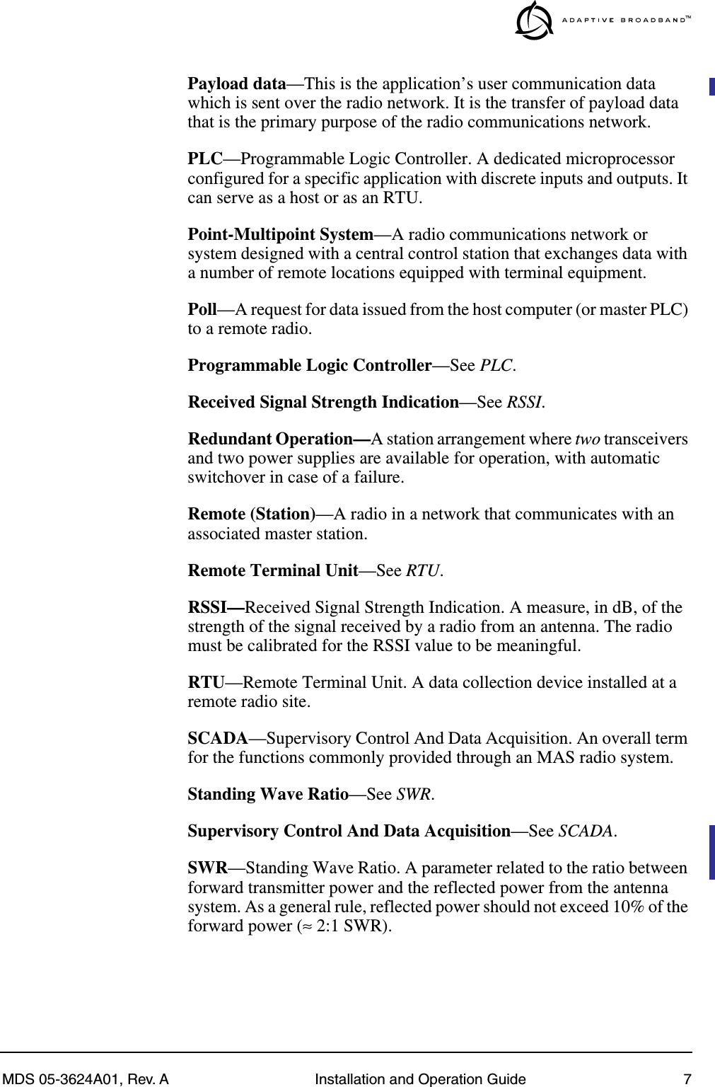  MDS 05-3624A01, Rev. A Installation and Operation Guide 7 Payload data —This is the application’s user communication data which is sent over the radio network. It is the transfer of payload data that is the primary purpose of the radio communications network. PLC —Programmable Logic Controller. A dedicated microprocessor configured for a specific application with discrete inputs and outputs. It can serve as a host or as an RTU. Point-Multipoint System —A radio communications network or system designed with a central control station that exchanges data with a number of remote locations equipped with terminal equipment. Poll —A request for data issued from the host computer (or master PLC) to a remote radio. Programmable Logic Controller —See  PLC .Received Signal Strength Indication—See RSSI.Redundant Operation—A station arrangement where two transceivers and two power supplies are available for operation, with automatic switchover in case of a failure.Remote (Station)—A radio in a network that communicates with an associated master station.Remote Terminal Unit—See RTU.RSSI—Received Signal Strength Indication. A measure, in dB, of the strength of the signal received by a radio from an antenna. The radio must be calibrated for the RSSI value to be meaningful.RTU—Remote Terminal Unit. A data collection device installed at a remote radio site.SCADA—Supervisory Control And Data Acquisition. An overall term for the functions commonly provided through an MAS radio system.Standing Wave Ratio—See SWR.Supervisory Control And Data Acquisition—See SCADA.SWR—Standing Wave Ratio. A parameter related to the ratio between forward transmitter power and the reflected power from the antenna system. As a general rule, reflected power should not exceed 10% of the forward power (≈ 2:1 SWR).