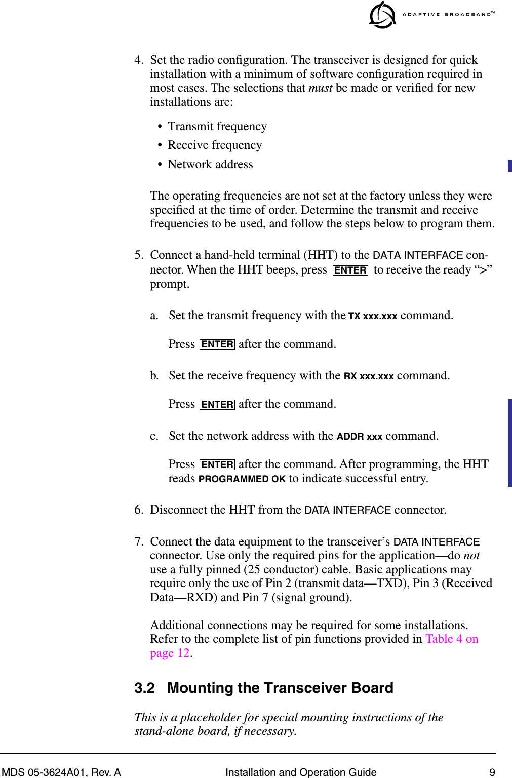 MDS 05-3624A01, Rev. A Installation and Operation Guide 94. Set the radio conﬁguration. The transceiver is designed for quick installation with a minimum of software conﬁguration required in most cases. The selections that must be made or veriﬁed for new installations are:• Transmit frequency• Receive frequency• Network addressThe operating frequencies are not set at the factory unless they were speciﬁed at the time of order. Determine the transmit and receive frequencies to be used, and follow the steps below to program them.5. Connect a hand-held terminal (HHT) to the DATA INTERFACE con-nector. When the HHT beeps, press   to receive the ready “&gt;” prompt.a. Set the transmit frequency with the TX xxx.xxx command.Press   after the command.b. Set the receive frequency with the RX xxx.xxx command.Press   after the command.c. Set the network address with the ADDR xxx command.Press   after the command. After programming, the HHT reads PROGRAMMED OK to indicate successful entry.6. Disconnect the HHT from the DATA INTERFACE connector.7. Connect the data equipment to the transceiver’s DATA INTERFACE connector. Use only the required pins for the application—do not use a fully pinned (25 conductor) cable. Basic applications may require only the use of Pin 2 (transmit data—TXD), Pin 3 (Received Data—RXD) and Pin 7 (signal ground).Additional connections may be required for some installations. Refer to the complete list of pin functions provided in Table 4 on page 12.3.2 Mounting the Transceiver BoardThis is a placeholder for special mounting instructions of the stand-alone board, if necessary.ENTERENTERENTERENTER