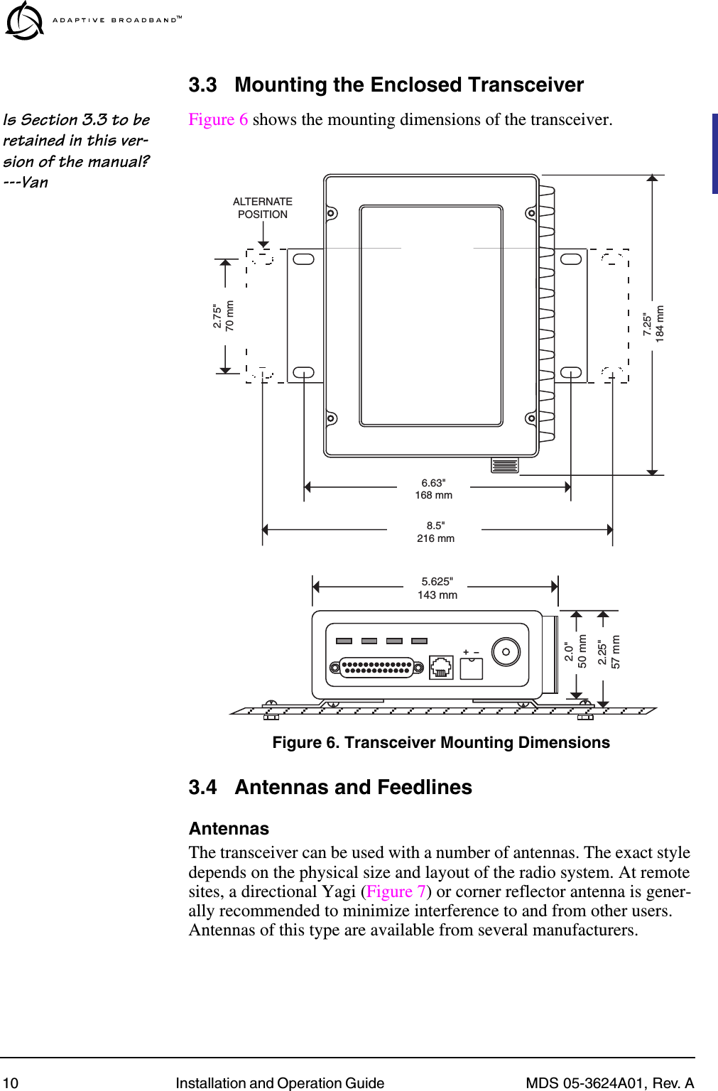 10 Installation and Operation Guide  MDS 05-3624A01, Rev. A3.3 Mounting the Enclosed TransceiverIs Section 3.3 to be retained in this ver-sion of the manual? ---VanFigure 6 shows the mounting dimensions of the transceiver.Invisible place holderFigure 6. Transceiver Mounting Dimensions3.4 Antennas and FeedlinesAntennasThe transceiver can be used with a number of antennas. The exact style depends on the physical size and layout of the radio system. At remote sites, a directional Yagi (Figure 7) or corner reflector antenna is gener-ally recommended to minimize interference to and from other users. Antennas of this type are available from several manufacturers.8.5&quot;216 mm1.75&quot;4.44 CM6.63&quot;168 mm2.75&quot;70 mm7.25&quot;184 mmALTERNATEPOSITION5.625&quot;143 mm2.25&quot;57 mm2.0&quot;50 mm