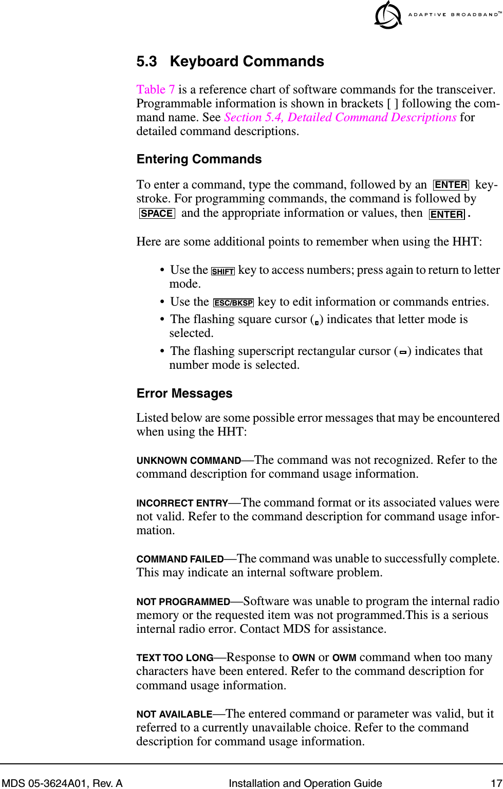 MDS 05-3624A01, Rev. A Installation and Operation Guide 175.3 Keyboard CommandsTable 7 is a reference chart of software commands for the transceiver. Programmable information is shown in brackets [ ] following the com-mand name. See Section 5.4, Detailed Command Descriptions for detailed command descriptions.Entering CommandsTo enter a command, type the command, followed by an   key-stroke. For programming commands, the command is followed by  and the appropriate information or values, then  .Here are some additional points to remember when using the HHT:• Use the   key to access numbers; press again to return to letter mode.• Use the   key to edit information or commands entries.• The flashing square cursor ( ) indicates that letter mode is selected.• The flashing superscript rectangular cursor ( ) indicates that number mode is selected.Error MessagesListed below are some possible error messages that may be encountered when using the HHT:UNKNOWN COMMAND—The command was not recognized. Refer to the command description for command usage information.INCORRECT ENTRY—The command format or its associated values were not valid. Refer to the command description for command usage infor-mation.COMMAND FAILED—The command was unable to successfully complete. This may indicate an internal software problem.NOT PROGRAMMED—Software was unable to program the internal radio memory or the requested item was not programmed.This is a serious internal radio error. Contact MDS for assistance.TEXT TOO LONG—Response to OWN or OWM command when too many characters have been entered. Refer to the command description for command usage information.NOT AVAILABLE—The entered command or parameter was valid, but it referred to a currently unavailable choice. Refer to the command description for command usage information.ENTERSPACE ENTERSHIFTESC/BKSP