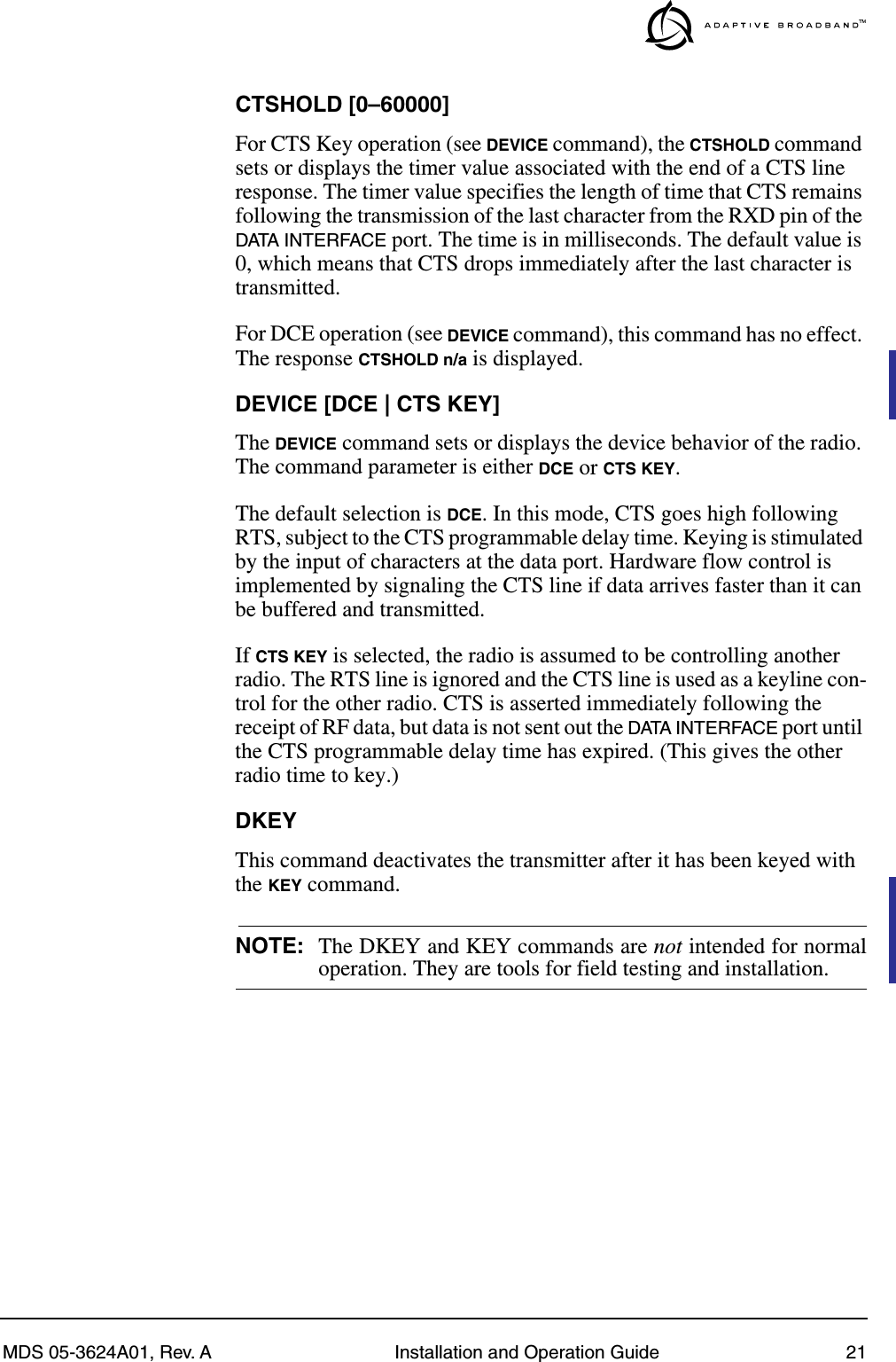 MDS 05-3624A01, Rev. A Installation and Operation Guide 21CTSHOLD [0–60000]For CTS Key operation (see DEVICE command), the CTSHOLD command sets or displays the timer value associated with the end of a CTS line response. The timer value specifies the length of time that CTS remains following the transmission of the last character from the RXD pin of the DATA INTERFACE port. The time is in milliseconds. The default value is 0, which means that CTS drops immediately after the last character is transmitted.For DCE operation (see DEVICE command), this command has no effect. The response CTSHOLD n/a is displayed.DEVICE [DCE | CTS KEY]The DEVICE command sets or displays the device behavior of the radio. The command parameter is either DCE or CTS KEY.The default selection is DCE. In this mode, CTS goes high following RTS, subject to the CTS programmable delay time. Keying is stimulated by the input of characters at the data port. Hardware flow control is implemented by signaling the CTS line if data arrives faster than it can be buffered and transmitted.If CTS KEY is selected, the radio is assumed to be controlling another radio. The RTS line is ignored and the CTS line is used as a keyline con-trol for the other radio. CTS is asserted immediately following the receipt of RF data, but data is not sent out the DATA INTERFACE port until the CTS programmable delay time has expired. (This gives the other radio time to key.)DKEYThis command deactivates the transmitter after it has been keyed with the KEY command.NOTE: The DKEY and KEY commands are not intended for normaloperation. They are tools for field testing and installation.