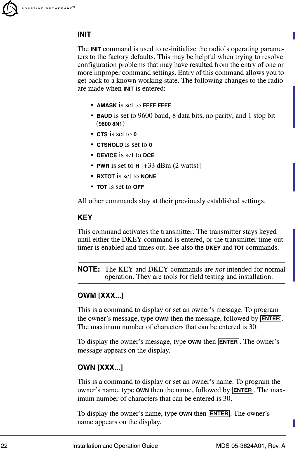 22 Installation and Operation Guide  MDS 05-3624A01, Rev. AINITThe INIT command is used to re-initialize the radio’s operating parame-ters to the factory defaults. This may be helpful when trying to resolve configuration problems that may have resulted from the entry of one or more improper command settings. Entry of this command allows you to get back to a known working state. The following changes to the radio are made when INIT is entered:•AMASK is set to FFFF FFFF•BAUD is set to 9600 baud, 8 data bits, no parity, and 1 stop bit (9600 8N1)•CTS is set to 0•CTSHOLD is set to 0•DEVICE is set to DCE•PWR is set to H [+33 dBm (2 watts)]•RXTOT is set to NONE•TOT is set to OFFAll other commands stay at their previously established settings.KEYThis command activates the transmitter. The transmitter stays keyed until either the DKEY command is entered, or the transmitter time-out timer is enabled and times out. See also the DKEY and TOT commands.NOTE: The KEY and DKEY commands are not intended for normaloperation. They are tools for field testing and installation.OWM [XXX...]This is a command to display or set an owner’s message. To program the owner’s message, type OWM then the message, followed by  . The maximum number of characters that can be entered is 30.To display the owner’s message, type OWM then  . The owner’s message appears on the display.OWN [XXX...]This is a command to display or set an owner’s name. To program the owner’s name, type OWN then the name, followed by  . The max-imum number of characters that can be entered is 30.To display the owner’s name, type OWN then  . The owner’s name appears on the display.ENTERENTERENTERENTER