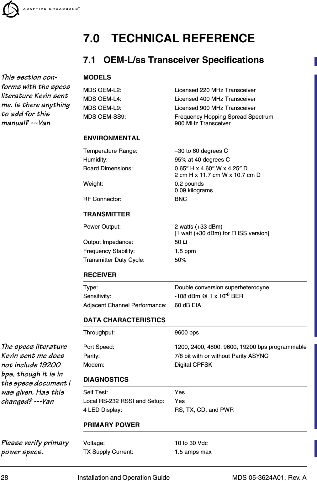 28 Installation and Operation Guide  MDS 05-3624A01, Rev. A7.0 TECHNICAL REFERENCE7.1 OEM-L/ss Transceiver SpecificationsThis section con-forms with the specs literature Kevin sent me. Is there anything to add for this manual? ---VanMODELSMDS OEM-L2: Licensed 220 MHz TransceiverMDS OEM-L4: Licensed 400 MHz TransceiverMDS OEM-L9: Licensed 900 MHz TransceiverMDS OEM-SS9: Frequency Hopping Spread Spectrum900 MHz TransceiverENVIRONMENTALTemperature Range: –30 to 60 degrees CHumidity: 95% at 40 degrees CBoard Dimensions: 0.65″ H x 4.60″ W x 4.25″ D2 cm H x 11.7 cm W x 10.7 cm DWeight: 0.2 pounds0.09 kilogramsRF Connector: BNCTRANSMITTERPower Output: 2 watts (+33 dBm)[1 watt (+30 dBm) for FHSS version]Output Impedance: 50 ΩFrequency Stability: 1.5 ppmTransmitter Duty Cycle: 50%RECEIVERType: Double conversion superheterodyneSensitivity: -108 dBm @ 1 x 10-6 BERAdjacent Channel Performance: 60 dB EIADATA CHARACTERISTICSThroughput: 9600 bpsThe specs literature Kevin sent me does not include 19200 bps, though it is in the specs document I was given. Has this changed? ---VanPort Speed: 1200, 2400, 4800, 9600, 19200 bps programmableParity: 7/8 bit with or without Parity ASYNCModem: Digital CPFSKDIAGNOSTICSSelf Test: YesLocal RS-232 RSSI and Setup: Yes4 LED Display: RS, TX, CD, and PWRPRIMARY POWERPlease verify primary power specs.Voltage: 10 to 30 VdcTX Supply Current: 1.5 amps max