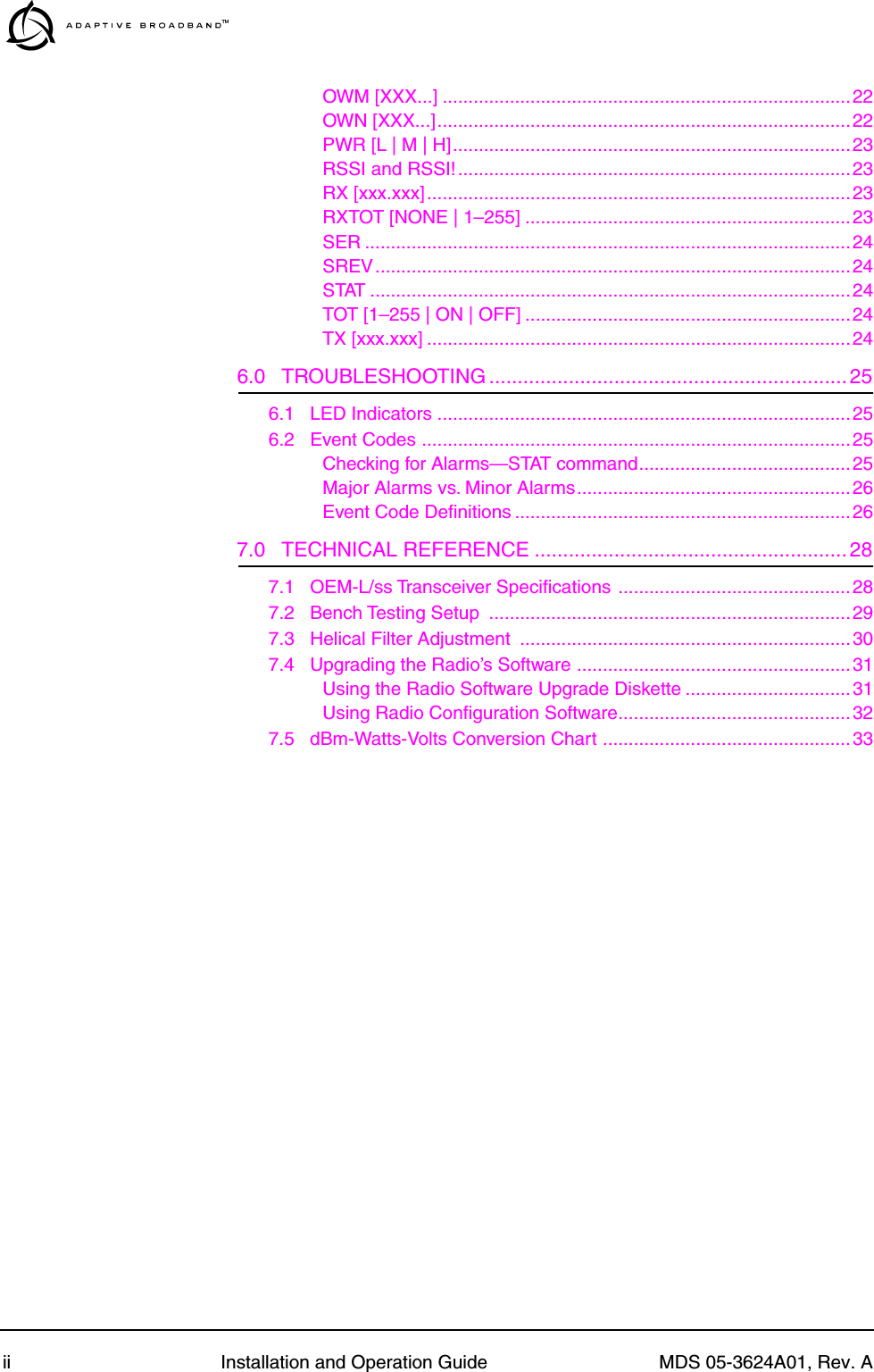  ii Installation and Operation Guide MDS 05-3624A01, Rev. AOWM [XXX...] ...............................................................................22OWN [XXX...]................................................................................22PWR [L | M | H].............................................................................23RSSI and RSSI!............................................................................23RX [xxx.xxx]..................................................................................23RXTOT [NONE | 1–255] ...............................................................23SER ..............................................................................................24SREV............................................................................................24STAT .............................................................................................24TOT [1–255 | ON | OFF] ...............................................................24TX [xxx.xxx] ..................................................................................24 6.0   TROUBLESHOOTING ...............................................................25 6.1   LED Indicators ................................................................................256.2   Event Codes ...................................................................................25Checking for Alarms—STAT command.........................................25Major Alarms vs. Minor Alarms.....................................................26Event Code Deﬁnitions .................................................................26 7.0   TECHNICAL REFERENCE .......................................................28 7.1   OEM-L/ss Transceiver Speciﬁcations .............................................287.2   Bench Testing Setup  ......................................................................297.3   Helical Filter Adjustment  ................................................................307.4   Upgrading the Radio’s Software .....................................................31Using the Radio Software Upgrade Diskette ................................31Using Radio Conﬁguration Software.............................................327.5   dBm-Watts-Volts Conversion Chart ................................................33