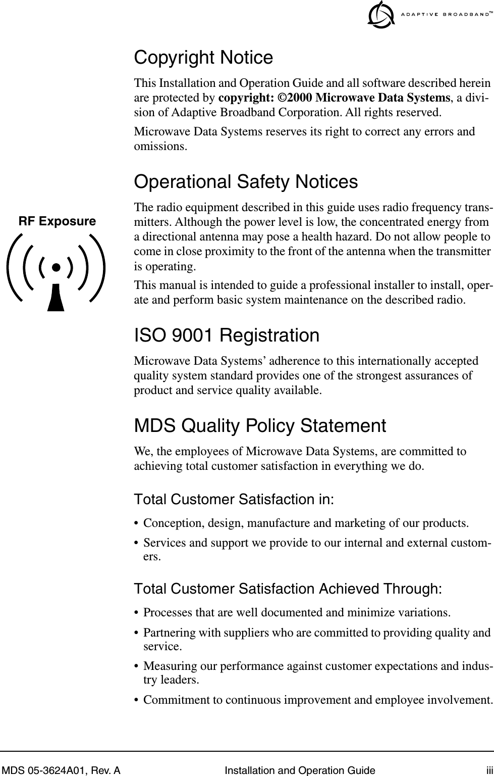  MDS 05-3624A01, Rev. A Installation and Operation Guide iii Copyright Notice This Installation and Operation Guide and all software described herein are protected by  copyright: ©2000 Microwave Data Systems , a divi-sion of Adaptive Broadband Corporation. All rights reserved.Microwave Data Systems reserves its right to correct any errors and omissions. Operational Safety Notices The radio equipment described in this guide uses radio frequency trans-mitters. Although the power level is low, the concentrated energy from a directional antenna may pose a health hazard. Do not allow people to come in close proximity to the front of the antenna when the transmitter is operating.This manual is intended to guide a professional installer to install, oper-ate and perform basic system maintenance on the described radio.  ISO 9001 Registration Microwave Data Systems’ adherence to this internationally accepted quality system standard provides one of the strongest assurances of product and service quality available. MDS Quality Policy Statement We, the employees of Microwave Data Systems, are committed to achieving total customer satisfaction in everything we do. Total Customer Satisfaction in: • Conception, design, manufacture and marketing of our products.• Services and support we provide to our internal and external custom-ers. Total Customer Satisfaction Achieved Through: • Processes that are well documented and minimize variations.• Partnering with suppliers who are committed to providing quality and service.• Measuring our performance against customer expectations and indus-try leaders.• Commitment to continuous improvement and employee involvement.RF Exposure