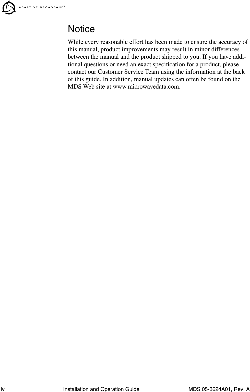  iv Installation and Operation Guide MDS 05-3624A01, Rev. A Notice While every reasonable effort has been made to ensure the accuracy of this manual, product improvements may result in minor differences between the manual and the product shipped to you. If you have addi-tional questions or need an exact speciﬁcation for a product, please contact our Customer Service Team using the information at the back of this guide. In addition, manual updates can often be found on the MDS Web site at www.microwavedata.com.