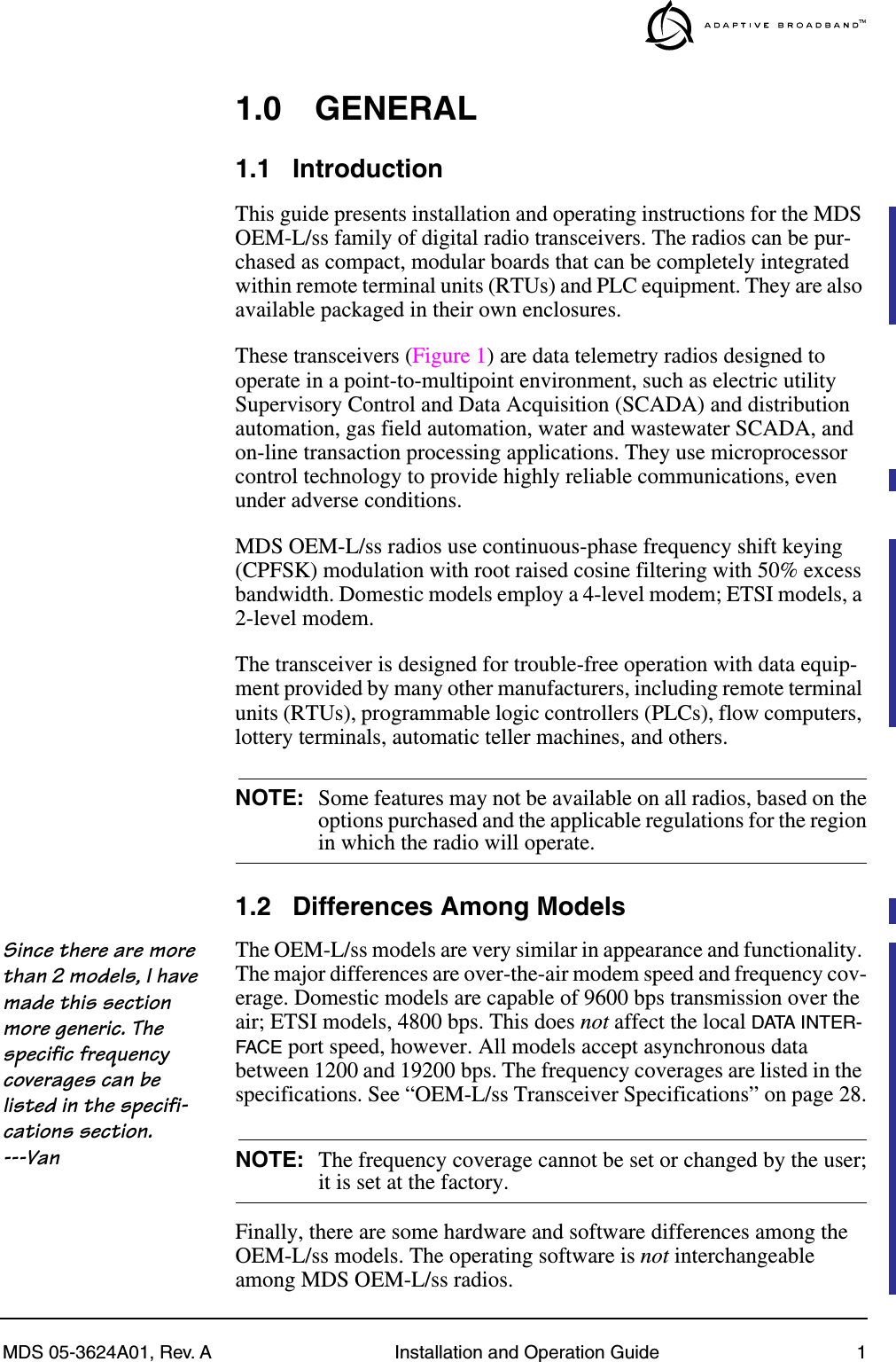  MDS 05-3624A01, Rev. A Installation and Operation Guide 1 1.0 GENERAL 1.1 Introduction This guide presents installation and operating instructions for the MDS OEM-L/ss family of digital radio transceivers. The radios can be pur-chased as compact, modular boards that can be completely integrated within remote terminal units (RTUs) and PLC equipment. They are also available packaged in their own enclosures.These transceivers (Figure 1) are data telemetry radios designed to operate in a point-to-multipoint environment, such as electric utility Supervisory Control and Data Acquisition (SCADA) and distribution automation, gas field automation, water and wastewater SCADA, and on-line transaction processing applications. They use microprocessor control technology to provide highly reliable communications, even under adverse conditions.MDS OEM-L/ss radios use continuous-phase frequency shift keying (CPFSK) modulation with root raised cosine filtering with 50% excess bandwidth. Domestic models employ a 4-level modem; ETSI models, a 2-level modem.The transceiver is designed for trouble-free operation with data equip-ment provided by many other manufacturers, including remote terminal units (RTUs), programmable logic controllers (PLCs), flow computers, lottery terminals, automatic teller machines, and others. NOTE: Some features may not be available on all radios, based on theoptions purchased and the applicable regulations for the region in which the radio will operate. 1.2 Differences Among Models Since there are more than 2 models, I have made this section more generic. The specific frequency coverages can be listed in the specifi-cations section. ---Van The OEM-L/ss models are very similar in appearance and functionality. The major differences are over-the-air modem speed and frequency cov-erage. Domestic models are capable of 9600 bps transmission over the air; ETSI models, 4800 bps. This does  not  affect the local  DATA INTER-FACE  port speed, however. All models accept asynchronous data between 1200 and 19200 bps. The frequency coverages are listed in the specifications. See “OEM-L/ss Transceiver Specifications” on page 28. NOTE: The frequency coverage cannot be set or changed by the user; it is set at the factory.Finally, there are some hardware and software differences among the OEM-L/ss models. The operating software is  not  interchangeable among MDS OEM-L/ss radios.