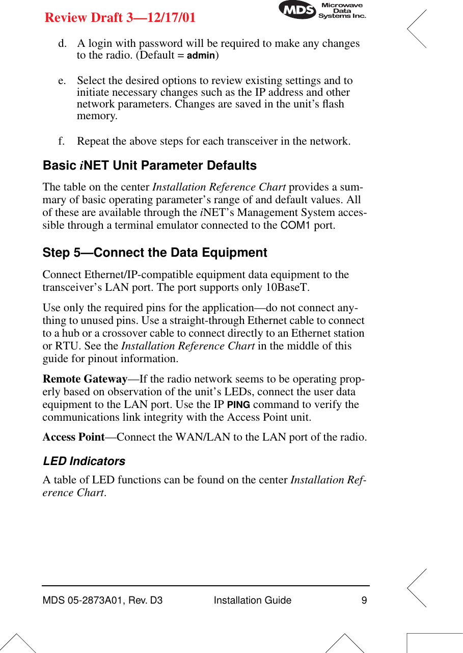  MDS 05-2873A01, Rev. D3 Installation Guide 9 Review Draft 3—12/17/01 d. A login with password will be required to make any changes to the radio. (Default =  admin )e. Select the desired options to review existing settings and to initiate necessary changes such as the IP address and other network parameters. Changes are saved in the unit’s ﬂash memory.f. Repeat the above steps for each transceiver in the network. Basic  i NET Unit Parameter Defaults The table on the center  Installation Reference Chart  provides a sum-mary of basic operating parameter’s range of and default values. All of these are available through the  i NET’s Management System acces-sible through a terminal emulator connected to the  COM1  port. Step 5—Connect the Data Equipment Connect Ethernet/IP-compatible equipment data equipment to the transceiver’s LAN port. The port supports only 10BaseT.Use only the required pins for the application—do not connect any-thing to unused pins. Use a straight-through Ethernet cable to connect to a hub or a crossover cable to connect directly to an Ethernet station or RTU. See the  Installation Reference Chart  in the middle of this guide for pinout information. Remote Gateway —If the radio network seems to be operating prop-erly based on observation of the unit’s LEDs, connect the user data equipment to the LAN port. Use the IP  PING  command to verify the communications link integrity with the Access Point unit. Access Point —Connect the WAN/LAN to the LAN port of the radio. LED Indicators A table of LED functions can be found on the center  Installation Ref-erence Chart .