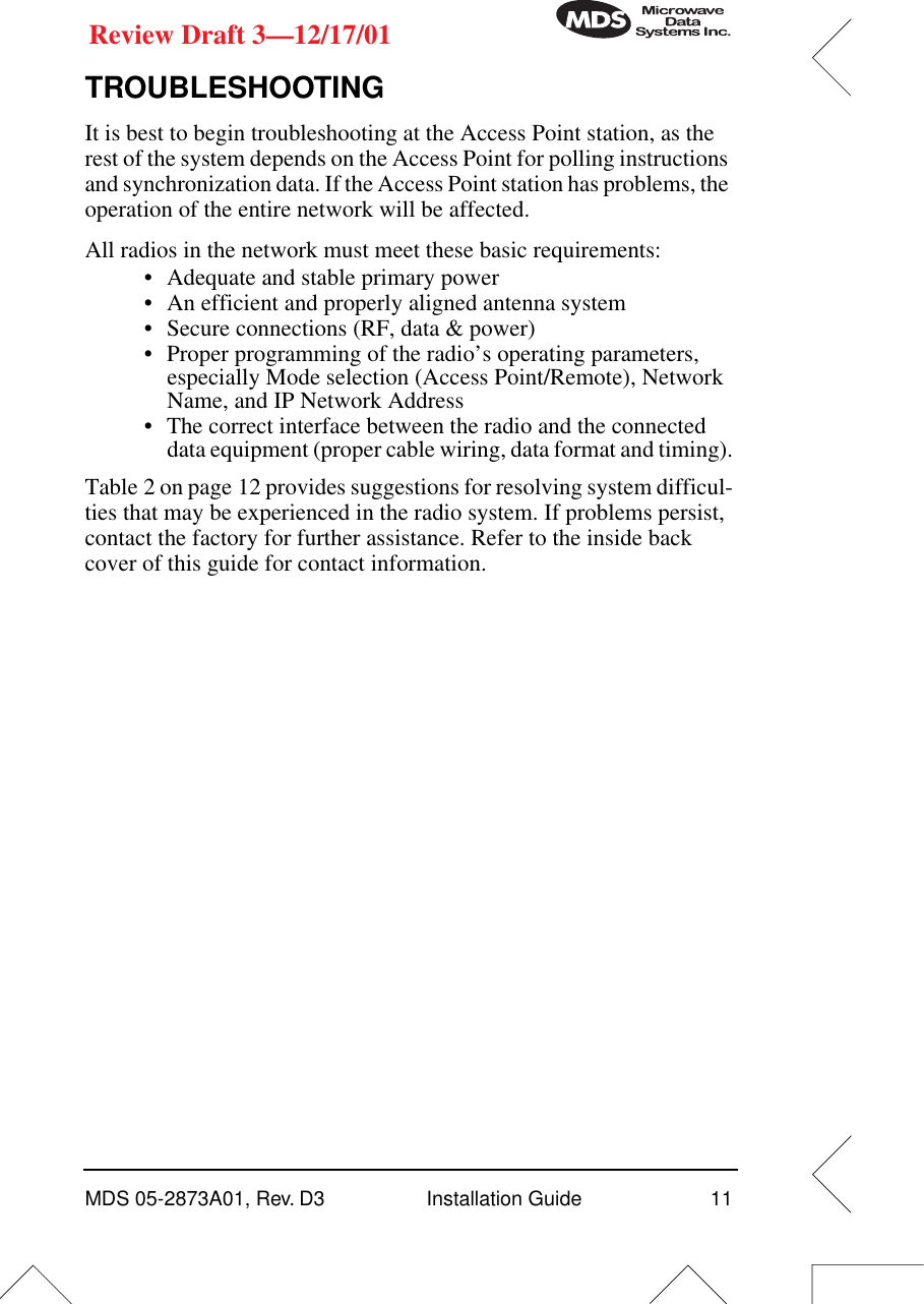 MDS 05-2873A01, Rev. D3 Installation Guide 11Review Draft 3—12/17/01TROUBLESHOOTINGIt is best to begin troubleshooting at the Access Point station, as the rest of the system depends on the Access Point for polling instructions and synchronization data. If the Access Point station has problems, the operation of the entire network will be affected.All radios in the network must meet these basic requirements:•Adequate and stable primary power•An efficient and properly aligned antenna system• Secure connections (RF, data &amp; power)• Proper programming of the radio’s operating parameters, especially Mode selection (Access Point/Remote), Network Name, and IP Network Address• The correct interface between the radio and the connected data equipment (proper cable wiring, data format and timing).Table 2 on page 12 provides suggestions for resolving system difficul-ties that may be experienced in the radio system. If problems persist, contact the factory for further assistance. Refer to the inside back cover of this guide for contact information.