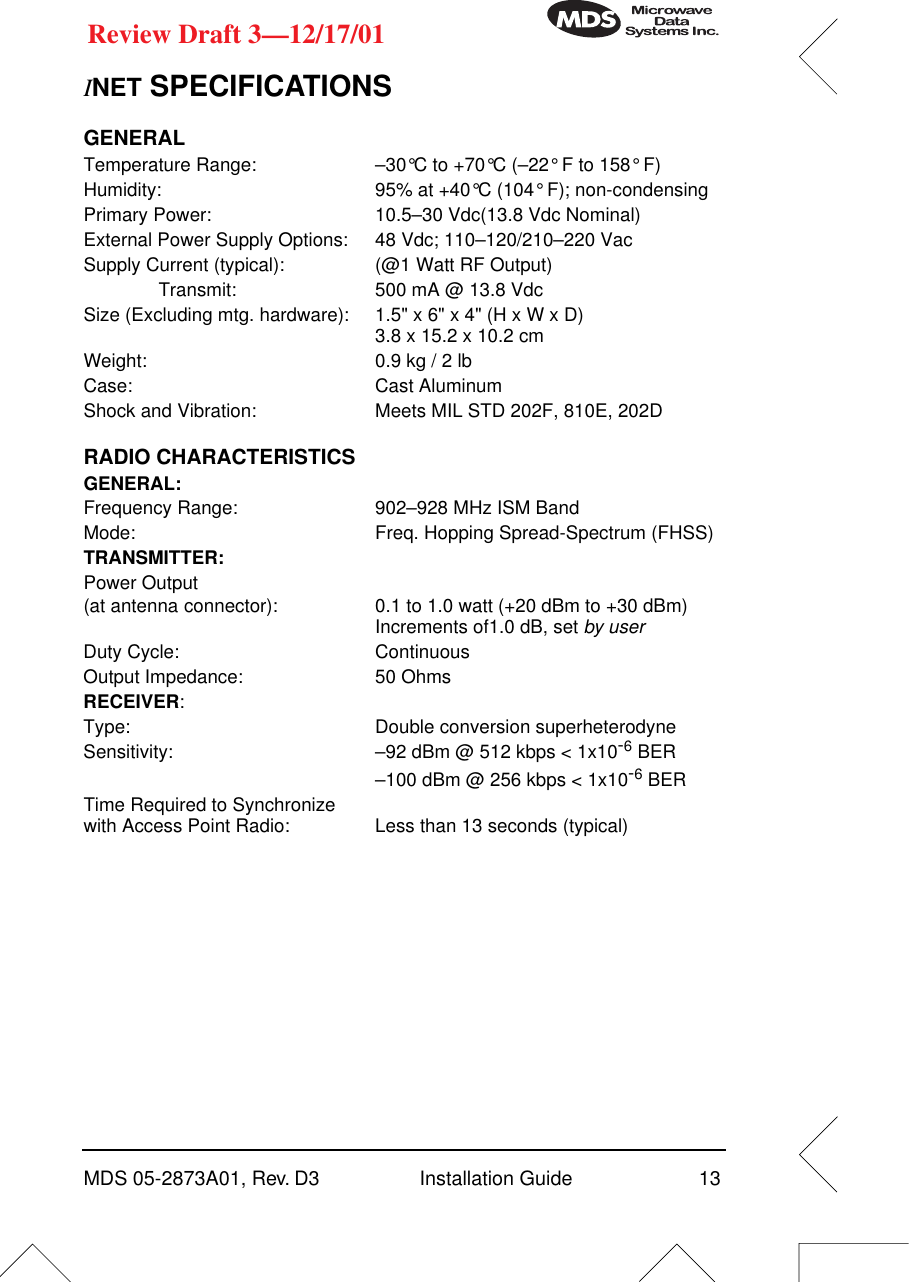 MDS 05-2873A01, Rev. D3 Installation Guide 13Review Draft 3—12/17/01INET SPECIFICATIONSGENERALTemperature Range: –30°C to +70°C (–22° F to 158° F)Humidity: 95% at +40°C (104° F); non-condensingPrimary Power: 10.5–30 Vdc(13.8 Vdc Nominal)External Power Supply Options: 48 Vdc; 110–120/210–220 VacSupply Current (typical): (@1 Watt RF Output)Transmit: 500 mA @ 13.8 VdcSize (Excluding mtg. hardware): 1.5&quot; x 6&quot; x 4&quot; (H x W x D)3.8 x 15.2 x 10.2 cmWeight: 0.9 kg / 2 lbCase: Cast AluminumShock and Vibration: Meets MIL STD 202F, 810E, 202DRADIO CHARACTERISTICSGENERAL:Frequency Range: 902–928 MHz ISM BandMode: Freq. Hopping Spread-Spectrum (FHSS)TRANSMITTER:Power Output(at antenna connector): 0.1 to 1.0 watt (+20 dBm to +30 dBm) Increments of1.0 dB, set by userDuty Cycle: ContinuousOutput Impedance: 50 OhmsRECEIVER:Type: Double conversion superheterodyneSensitivity: –92 dBm @ 512 kbps &lt; 1x10-6 BER–100 dBm @ 256 kbps &lt; 1x10-6 BERTime Required to Synchronizewith Access Point Radio: Less than 13 seconds (typical)