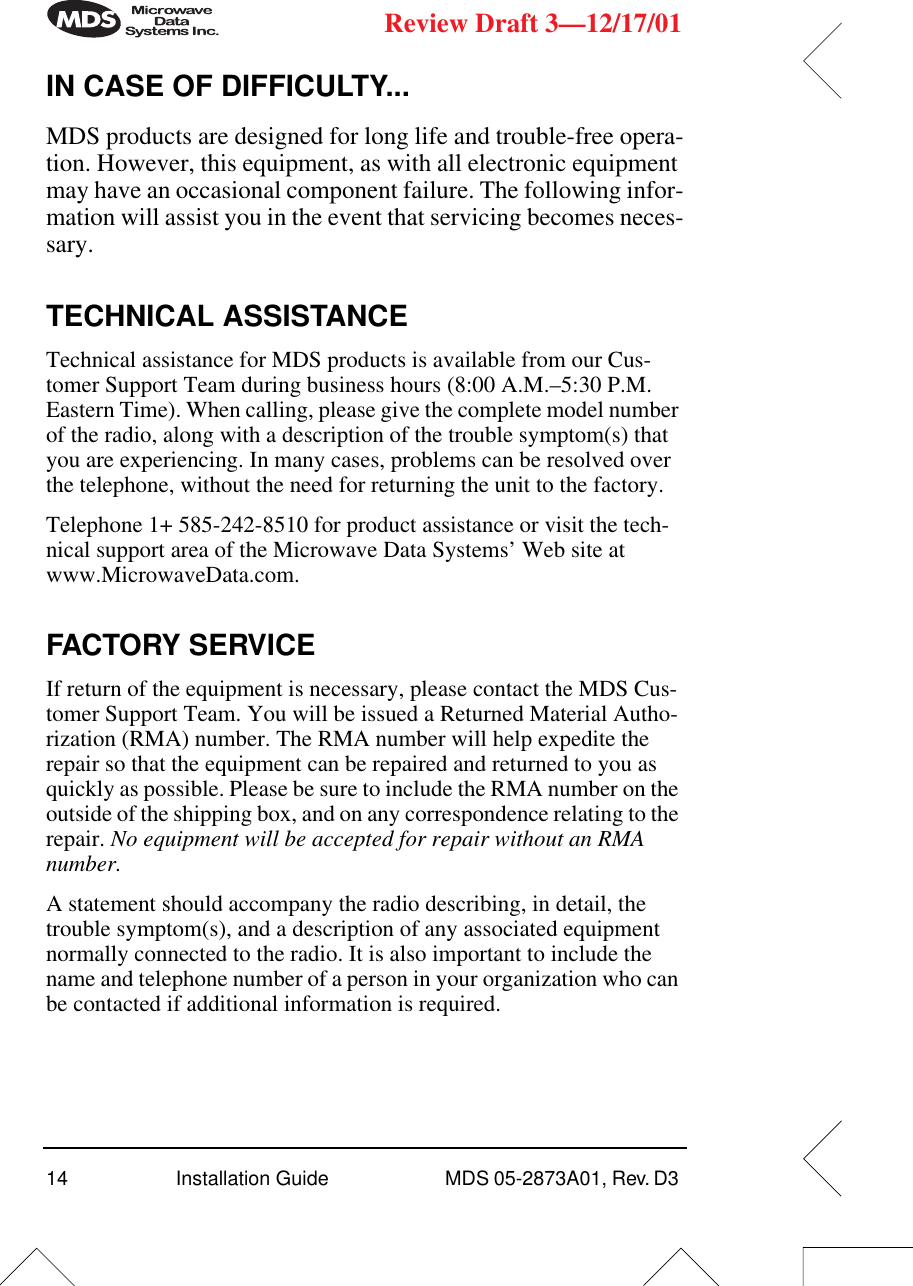 14 Installation Guide  MDS 05-2873A01, Rev. D3 Review Draft 3—12/17/01IN CASE OF DIFFICULTY...MDS products are designed for long life and trouble-free opera-tion. However, this equipment, as with all electronic equipment may have an occasional component failure. The following infor-mation will assist you in the event that servicing becomes neces-sary.TECHNICAL ASSISTANCETechnical assistance for MDS products is available from our Cus-tomer Support Team during business hours (8:00 A.M.–5:30 P.M. Eastern Time). When calling, please give the complete model number of the radio, along with a description of the trouble symptom(s) that you are experiencing. In many cases, problems can be resolved over the telephone, without the need for returning the unit to the factory.Telephone 1+ 585-242-8510 for product assistance or visit the tech-nical support area of the Microwave Data Systems’ Web site at www.MicrowaveData.com.FACTORY SERVICEIf return of the equipment is necessary, please contact the MDS Cus-tomer Support Team. You will be issued a Returned Material Autho-rization (RMA) number. The RMA number will help expedite the repair so that the equipment can be repaired and returned to you as quickly as possible. Please be sure to include the RMA number on the outside of the shipping box, and on any correspondence relating to the repair. No equipment will be accepted for repair without an RMA number.A statement should accompany the radio describing, in detail, the trouble symptom(s), and a description of any associated equipment normally connected to the radio. It is also important to include the name and telephone number of a person in your organization who can be contacted if additional information is required.