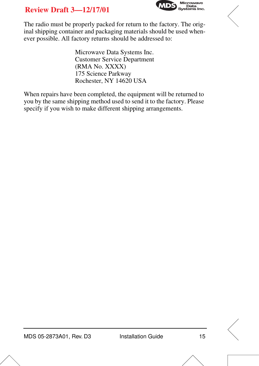 MDS 05-2873A01, Rev. D3 Installation Guide 15Review Draft 3—12/17/01The radio must be properly packed for return to the factory. The orig-inal shipping container and packaging materials should be used when-ever possible. All factory returns should be addressed to:When repairs have been completed, the equipment will be returned to you by the same shipping method used to send it to the factory. Please specify if you wish to make different shipping arrangements. Microwave Data Systems Inc.Customer Service Department(RMA No. XXXX)175 Science ParkwayRochester, NY 14620 USA