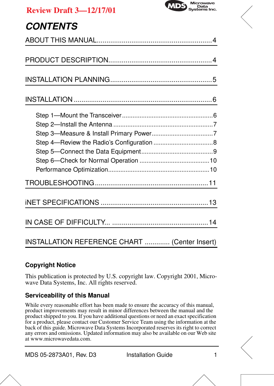  MDS 05-2873A01, Rev. D3 Installation Guide 1 Review Draft 3—12/17/01 CONTENTS ABOUT THIS MANUAL............................................................4 PRODUCT DESCRIPTION......................................................4 INSTALLATION PLANNING.....................................................5 INSTALLATION ........................................................................6 Step 1—Mount the Transceiver....................................................6Step 2—Install the Antenna .........................................................7Step 3—Measure &amp; Install Primary Power...................................7Step 4—Review the Radio’s Conﬁguration ..................................8Step 5—Connect the Data Equipment.........................................9Step 6—Check for Normal Operation ........................................10Performance Optimization..........................................................10 TROUBLESHOOTING...........................................................11 iNET SPECIFICATIONS ........................................................13 IN CASE OF DIFFICULTY... ..................................................14 INSTALLATION REFERENCE CHART ............. (Center Insert) Copyright Notice This publication is protected by U.S. copyright law. Copyright 2001, Micro-wave Data Systems, Inc. All rights reserved. Serviceability of this Manual While every reasonable effort has been made to ensure the accuracy of this manual, product improvements may result in minor differences between the manual and the product shipped to you. If you have additional questions or need an exact specification for a product, please contact our Customer Service Team using the information at the back of this guide. Microwave Data Systems Incorporated reserves its right to correct any errors and omissions. Updated information may also be available on our Web site at www.microwavedata.com.