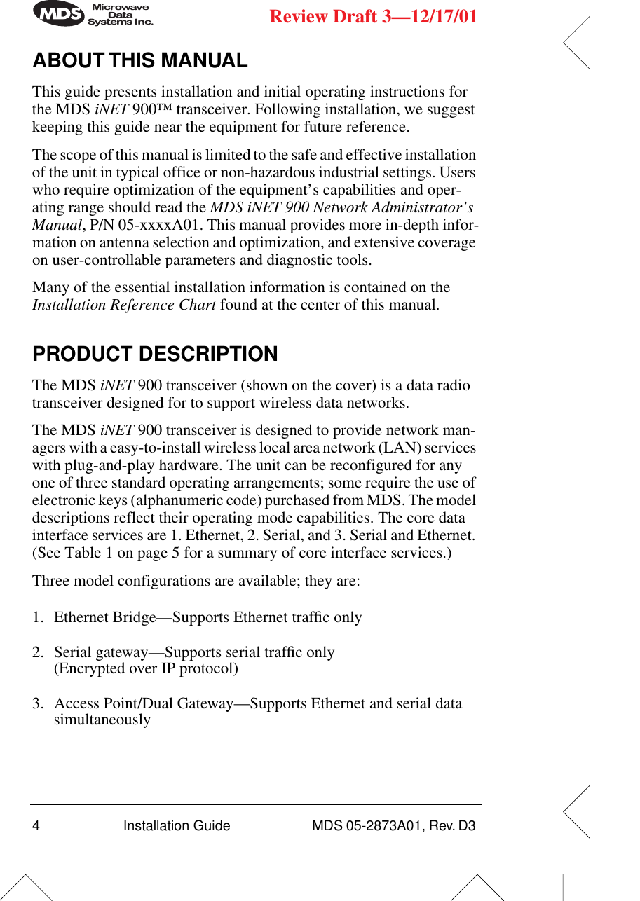  4Installation Guide  MDS 05-2873A01, Rev. D3  Review Draft 3—12/17/01 ABOUT THIS MANUAL This guide presents installation and initial operating instructions for the MDS  iNET  900™ transceiver. Following installation, we suggest keeping this guide near the equipment for future reference.The scope of this manual is limited to the safe and effective installation of the unit in typical office or non-hazardous industrial settings. Users who require optimization of the equipment’s capabilities and oper-ating range should read the  MDS iNET 900 Network Administrator’s Manual , P/N 05-xxxxA01. This manual provides more in-depth infor-mation on antenna selection and optimization, and extensive coverage on user-controllable parameters and diagnostic tools.Many of the essential installation information is contained on the  Installation Reference Chart  found at the center of this manual. PRODUCT DESCRIPTION The MDS  iNET  900 transceiver (shown on the cover) is a data radio transceiver designed for to support wireless data networks.The MDS  iNET  900 transceiver is designed to provide network man-agers with a easy-to-install wireless local area network (LAN) services with plug-and-play hardware. The unit can be reconfigured for any one of three standard operating arrangements; some require the use of electronic keys (alphanumeric code) purchased from MDS. The model descriptions reflect their operating mode capabilities. The core data interface services are 1. Ethernet, 2. Serial, and 3. Serial and Ethernet. (See Table 1 on page 5 for a summary of core interface services.)Three model configurations are available; they are:1. Ethernet Bridge—Supports Ethernet trafﬁc only2. Serial gateway—Supports serial trafﬁc only (Encrypted over IP protocol)3. Access Point/Dual Gateway—Supports Ethernet and serial data simultaneously