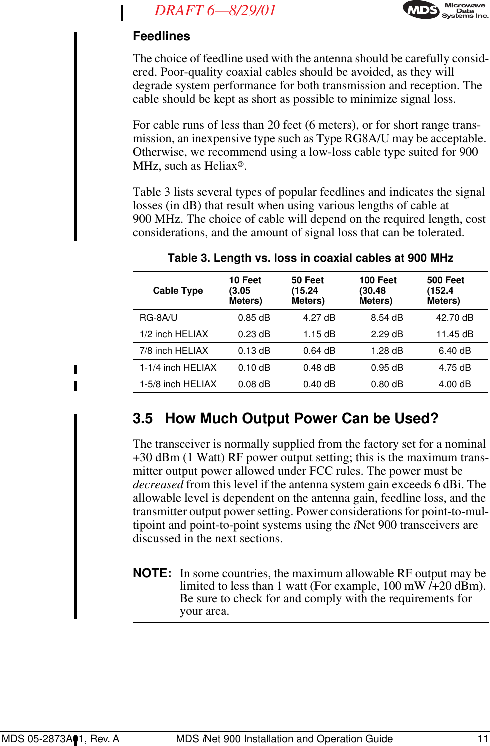 MDS 05-2873A01, Rev. A MDS iNet 900 Installation and Operation Guide 11DRAFT 6—8/29/01FeedlinesThe choice of feedline used with the antenna should be carefully consid-ered. Poor-quality coaxial cables should be avoided, as they will degrade system performance for both transmission and reception. The cable should be kept as short as possible to minimize signal loss.For cable runs of less than 20 feet (6 meters), or for short range trans-mission, an inexpensive type such as Type RG8A/U may be acceptable. Otherwise, we recommend using a low-loss cable type suited for 900 MHz, such as Heliax®.Table 3 lists several types of popular feedlines and indicates the signal losses (in dB) that result when using various lengths of cable at 900 MHz. The choice of cable will depend on the required length, cost considerations, and the amount of signal loss that can be tolerated. 3.5 How Much Output Power Can be Used?The transceiver is normally supplied from the factory set for a nominal +30 dBm (1 Watt) RF power output setting; this is the maximum trans-mitter output power allowed under FCC rules. The power must be decreased from this level if the antenna system gain exceeds 6 dBi. The allowable level is dependent on the antenna gain, feedline loss, and the transmitter output power setting. Power considerations for point-to-mul-tipoint and point-to-point systems using the iNet 900 transceivers are discussed in the next sections.NOTE: In some countries, the maximum allowable RF output may be limited to less than 1 watt (For example, 100 mW /+20 dBm). Be sure to check for and comply with the requirements for your area.Table 3. Length vs. loss in coaxial cables at 900 MHz Cable Type 10 Feet(3.05 Meters)50 Feet(15.24 Meters)100 Feet(30.48 Meters)500 Feet(152.4 Meters)RG-8A/U 0.85 dB 4.27 dB 8.54 dB 42.70 dB1/2 inch HELIAX 0.23 dB 1.15 dB 2.29 dB 11.45 dB7/8 inch HELIAX 0.13 dB 0.64 dB 1.28 dB 6.40 dB1-1/4 inch HELIAX 0.10 dB 0.48 dB 0.95 dB 4.75 dB1-5/8 inch HELIAX 0.08 dB 0.40 dB 0.80 dB 4.00 dB