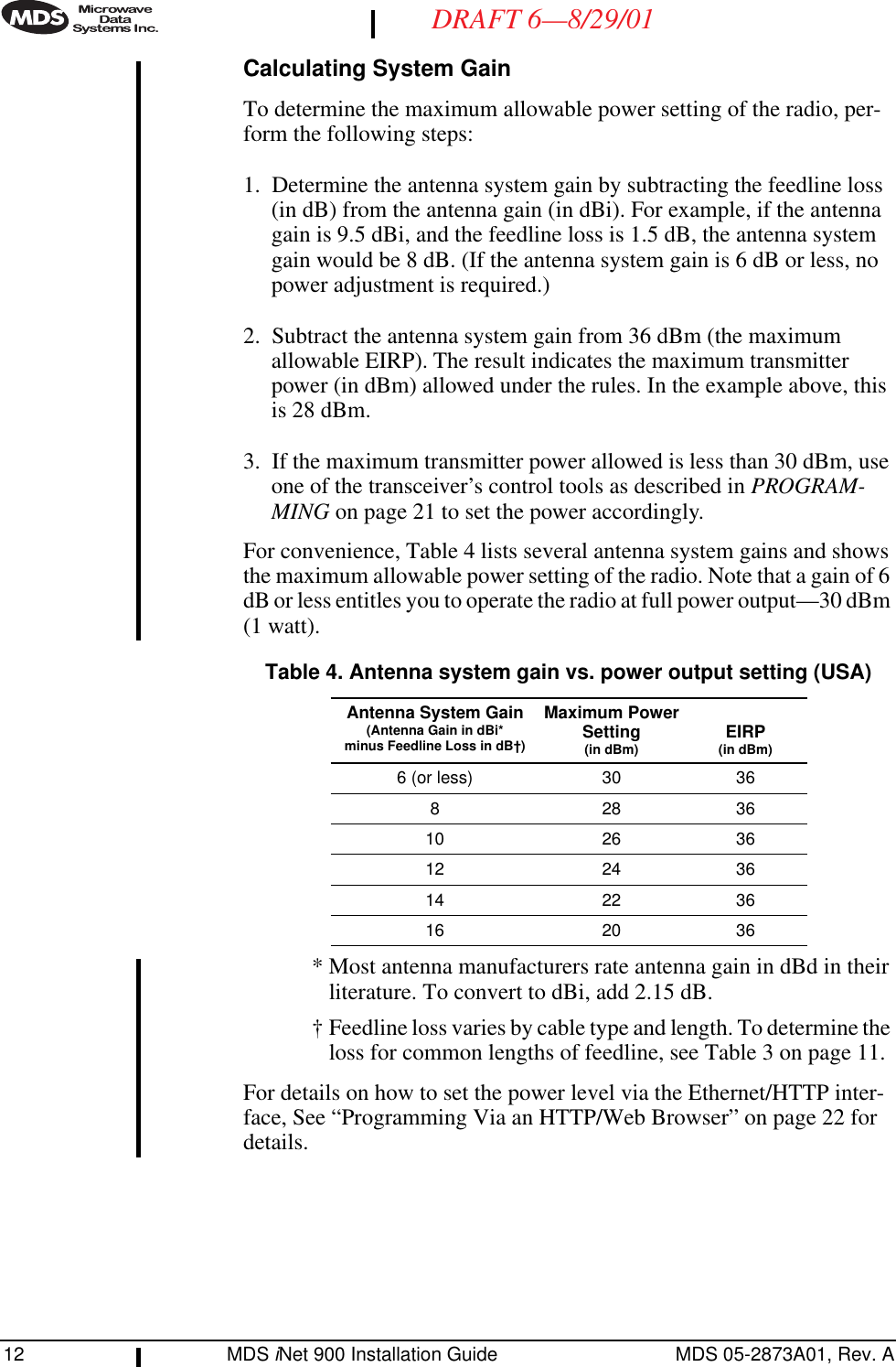 12 MDS iNet 900 Installation Guide MDS 05-2873A01, Rev. ADRAFT 6—8/29/01Calculating System GainTo determine the maximum allowable power setting of the radio, per-form the following steps:1. Determine the antenna system gain by subtracting the feedline loss (in dB) from the antenna gain (in dBi). For example, if the antenna gain is 9.5 dBi, and the feedline loss is 1.5 dB, the antenna system gain would be 8 dB. (If the antenna system gain is 6 dB or less, no power adjustment is required.)2. Subtract the antenna system gain from 36 dBm (the maximum allowable EIRP). The result indicates the maximum transmitter power (in dBm) allowed under the rules. In the example above, this is 28 dBm.3. If the maximum transmitter power allowed is less than 30 dBm, use one of the transceiver’s control tools as described in PROGRAM-MING on page 21 to set the power accordingly.For convenience, Table 4 lists several antenna system gains and shows the maximum allowable power setting of the radio. Note that a gain of 6 dB or less entitles you to operate the radio at full power output—30 dBm (1 watt).* Most antenna manufacturers rate antenna gain in dBd in their literature. To convert to dBi, add 2.15 dB.† Feedline loss varies by cable type and length. To determine the loss for common lengths of feedline, see Table 3 on page 11.For details on how to set the power level via the Ethernet/HTTP inter-face, See “Programming Via an HTTP/Web Browser” on page 22 for details.Table 4. Antenna system gain vs. power output setting (USA)Antenna System Gain(Antenna Gain in dBi*minus Feedline Loss in dB†)Maximum PowerSetting(in dBm) EIRP(in dBm)6 (or less) 30 368283610 26 3612 24 3614 22 3616 20 36