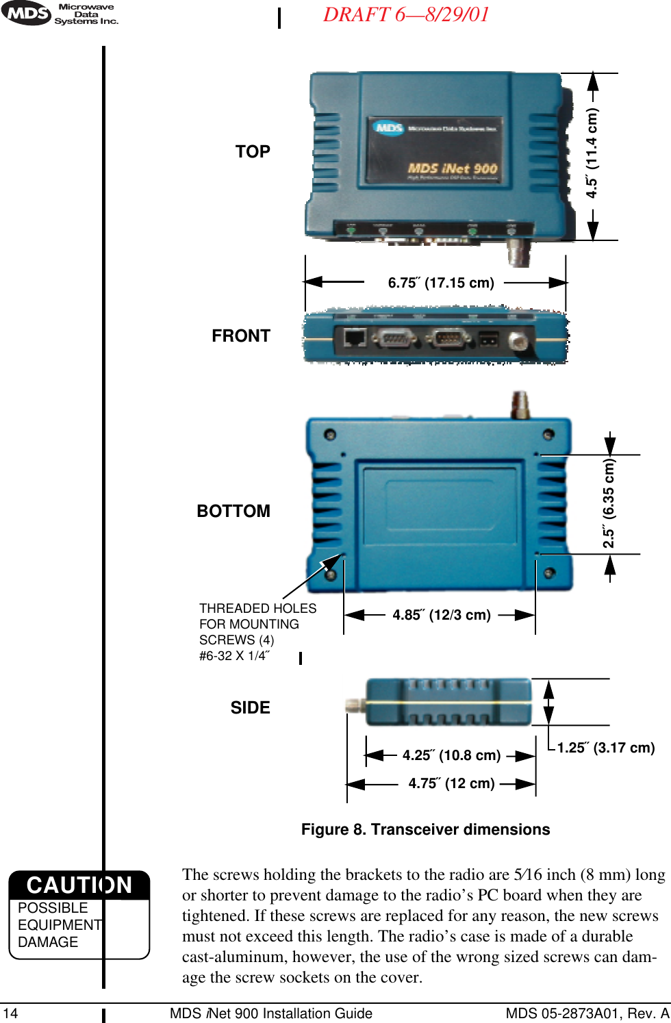 14 MDS iNet 900 Installation Guide MDS 05-2873A01, Rev. ADRAFT 6—8/29/01Invisible place holderFigure 8. Transceiver dimensionsThe screws holding the brackets to the radio are 5⁄16 inch (8 mm) long or shorter to prevent damage to the radio’s PC board when they are tightened. If these screws are replaced for any reason, the new screws must not exceed this length. The radio’s case is made of a durable cast-aluminum, however, the use of the wrong sized screws can dam-age the screw sockets on the cover.4.25˝ (10.8 cm)4.75˝ (12 cm)1.25˝ (3.17 cm)6.75˝ (17.15 cm)4.5˝ (11.4 cm)TOPFRONTSIDEBOTTOM2.5˝ (6.35 cm)4.85˝ (12/3 cm)THREADED HOLES FOR MOUNTING SCREWS (4)#6-32 X 1/4˝CAUTIONPOSSIBLEEQUIPMENTDAMAGE