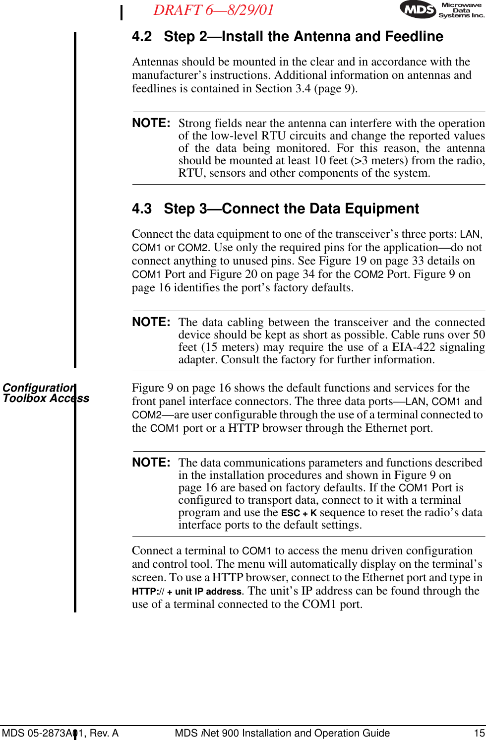 MDS 05-2873A01, Rev. A MDS iNet 900 Installation and Operation Guide 15DRAFT 6—8/29/014.2 Step 2—Install the Antenna and FeedlineAntennas should be mounted in the clear and in accordance with the manufacturer’s instructions. Additional information on antennas and feedlines is contained in Section 3.4 (page 9).NOTE: Strong fields near the antenna can interfere with the operationof the low-level RTU circuits and change the reported valuesof the data being monitored. For this reason, the antennashould be mounted at least 10 feet (&gt;3 meters) from the radio,RTU, sensors and other components of the system.4.3 Step 3—Connect the Data EquipmentConnect the data equipment to one of the transceiver’s three ports: LAN, COM1 or COM2. Use only the required pins for the application—do not connect anything to unused pins. See Figure 19 on page 33 details on COM1 Port and Figure 20 on page 34 for the COM2 Port. Figure 9 on page 16 identifies the port’s factory defaults.NOTE: The data cabling between the transceiver and the connecteddevice should be kept as short as possible. Cable runs over 50feet (15 meters) may require the use of a EIA-422 signalingadapter. Consult the factory for further information.Configuration Toolbox Access Figure 9 on page 16 shows the default functions and services for the front panel interface connectors. The three data ports—LAN, COM1 and COM2—are user configurable through the use of a terminal connected to the COM1 port or a HTTP browser through the Ethernet port. NOTE: The data communications parameters and functions described in the installation procedures and shown in Figure 9 on page 16 are based on factory defaults. If the COM1 Port is configured to transport data, connect to it with a terminal program and use the ESC + K sequence to reset the radio’s data interface ports to the default settings.Connect a terminal to COM1 to access the menu driven configuration and control tool. The menu will automatically display on the terminal’s screen. To use a HTTP browser, connect to the Ethernet port and type in HTTP:// + unit IP address. The unit’s IP address can be found through the use of a terminal connected to the COM1 port.