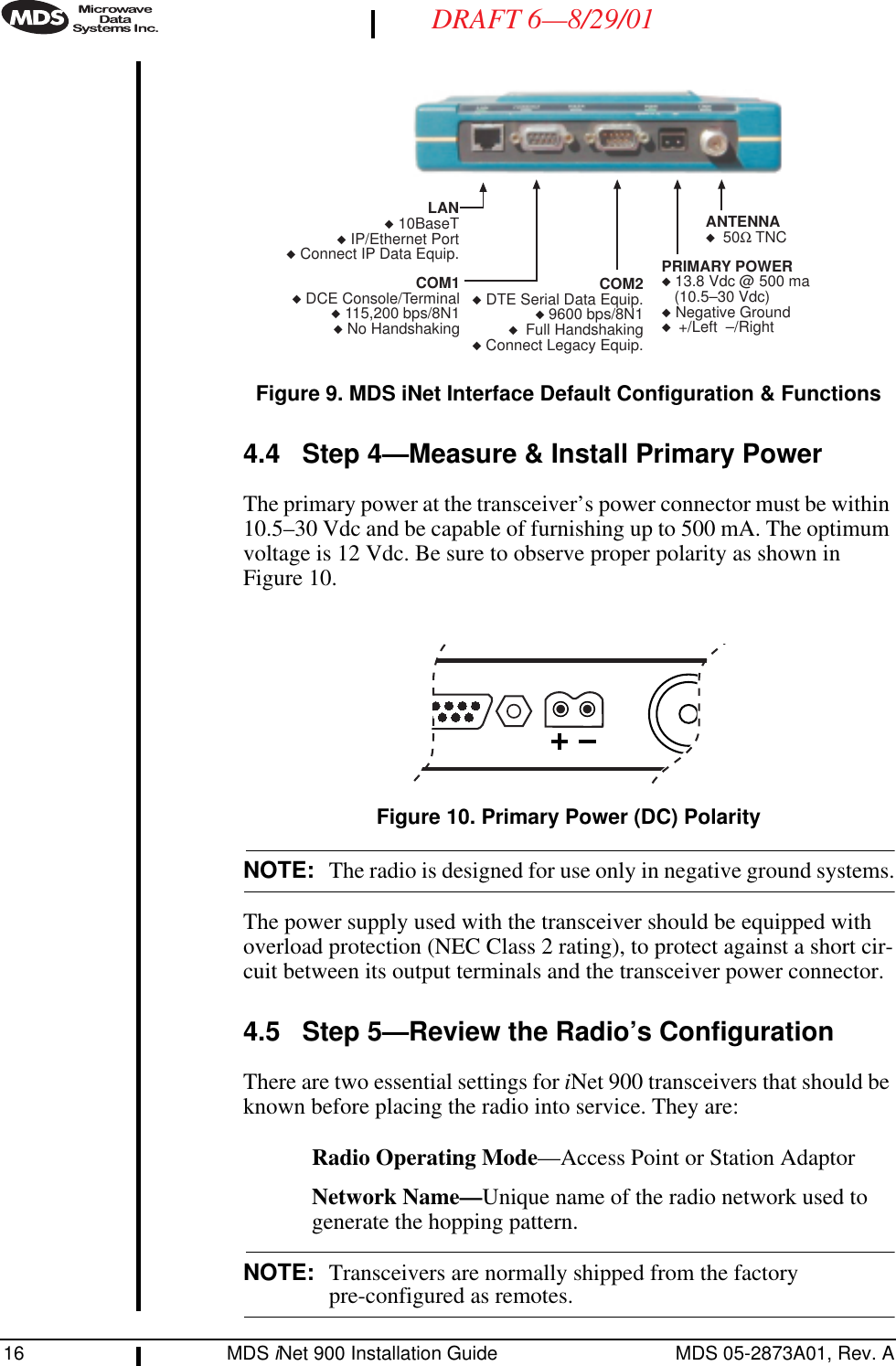 16 MDS iNet 900 Installation Guide MDS 05-2873A01, Rev. ADRAFT 6—8/29/01Invisible place holderFigure 9. MDS iNet Interface Default Configuration &amp; Functions4.4 Step 4—Measure &amp; Install Primary Power The primary power at the transceiver’s power connector must be within 10.5–30 Vdc and be capable of furnishing up to 500 mA. The optimum voltage is 12 Vdc. Be sure to observe proper polarity as shown in Figure 10.Invisible place holderFigure 10. Primary Power (DC) PolarityNOTE: The radio is designed for use only in negative ground systems.The power supply used with the transceiver should be equipped with overload protection (NEC Class 2 rating), to protect against a short cir-cuit between its output terminals and the transceiver power connector.4.5 Step 5—Review the Radio’s ConfigurationThere are two essential settings for iNet 900 transceivers that should be known before placing the radio into service. They are:Radio Operating Mode—Access Point or Station AdaptorNetwork Name—Unique name of the radio network used to generate the hopping pattern.NOTE: Transceivers are normally shipped from the factory pre-configured as remotes.COM2◆ DTE Serial Data Equip.◆ 9600 bps/8N1◆  Full Handshaking◆ Connect Legacy Equip.LAN◆ 10BaseT◆ IP/Ethernet Port◆Connect IP Data Equip.COM1◆DCE Console/Terminal◆ 115,200 bps/8N1◆No HandshakingPRIMARY POWER◆ 13.8 Vdc @ 500 ma(10.5–30 Vdc)◆ Negative Ground◆  +/Left  –/RightANTENNA◆  50Ω TNC