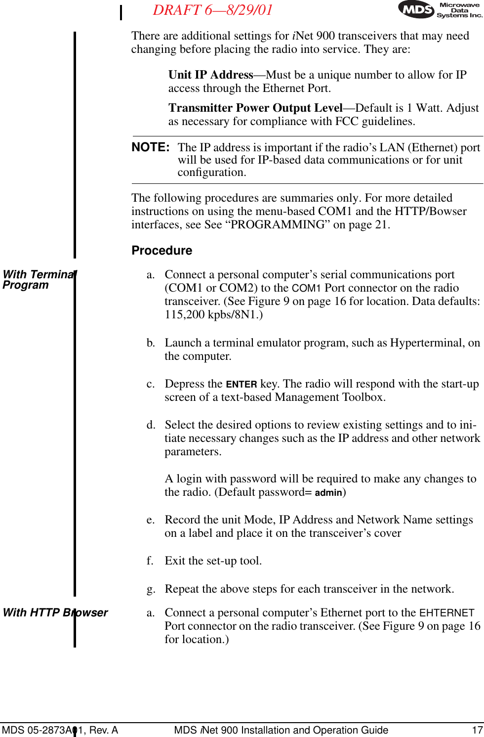 MDS 05-2873A01, Rev. A MDS iNet 900 Installation and Operation Guide 17DRAFT 6—8/29/01There are additional settings for iNet 900 transceivers that may need changing before placing the radio into service. They are:Unit IP Address—Must be a unique number to allow for IP access through the Ethernet Port.Transmitter Power Output Level—Default is 1 Watt. Adjust as necessary for compliance with FCC guidelines.NOTE: The IP address is important if the radio’s LAN (Ethernet) port will be used for IP-based data communications or for unit conﬁguration.The following procedures are summaries only. For more detailed instructions on using the menu-based COM1 and the HTTP/Bowser interfaces, see See “PROGRAMMING” on page 21.ProcedureWith Terminal Program a. Connect a personal computer’s serial communications port (COM1 or COM2) to the COM1 Port connector on the radio transceiver. (See Figure 9 on page 16 for location. Data defaults: 115,200 kpbs/8N1.)b. Launch a terminal emulator program, such as Hyperterminal, on the computer.c. Depress the ENTER key. The radio will respond with the start-up screen of a text-based Management Toolbox.d. Select the desired options to review existing settings and to ini-tiate necessary changes such as the IP address and other network parameters.A login with password will be required to make any changes to the radio. (Default password= admin)e. Record the unit Mode, IP Address and Network Name settings on a label and place it on the transceiver’s coverf. Exit the set-up tool. g. Repeat the above steps for each transceiver in the network.With HTTP Browser a. Connect a personal computer’s Ethernet port to the EHTERNET Port connector on the radio transceiver. (See Figure 9 on page 16 for location.)