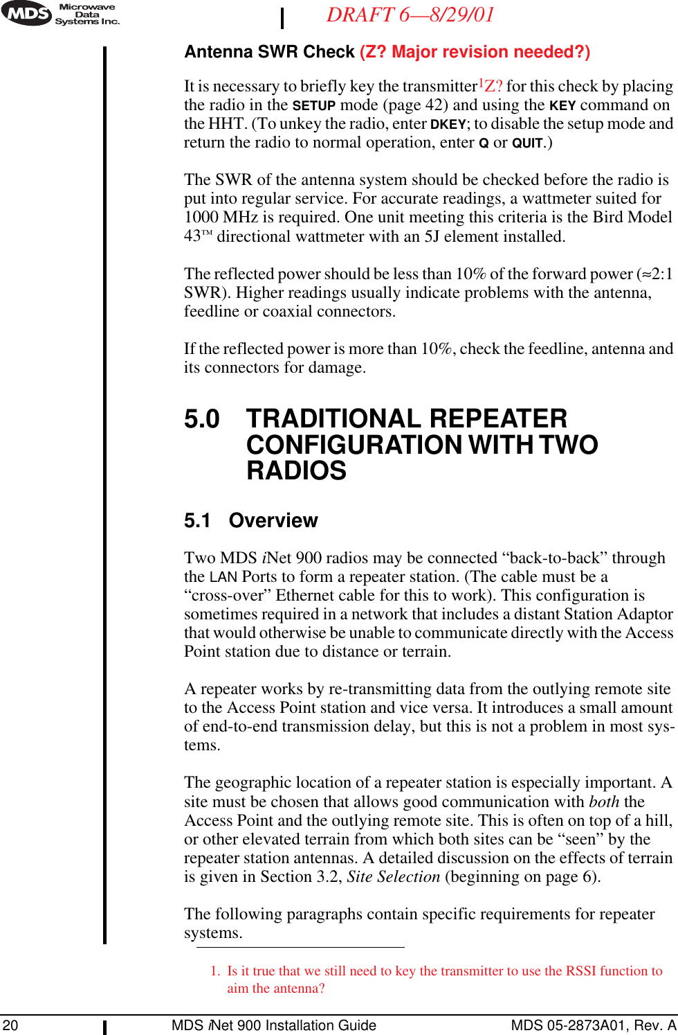 20 MDS iNet 900 Installation Guide MDS 05-2873A01, Rev. ADRAFT 6—8/29/01Antenna SWR Check (Z? Major revision needed?)It is necessary to briefly key the transmitter1Z? for this check by placing the radio in the SETUP mode (page 42) and using the KEY command on the HHT. (To unkey the radio, enter DKEY; to disable the setup mode and return the radio to normal operation, enter Q or QUIT.) The SWR of the antenna system should be checked before the radio is put into regular service. For accurate readings, a wattmeter suited for 1000 MHz is required. One unit meeting this criteria is the Bird Model 43™ directional wattmeter with an 5J element installed.The reflected power should be less than 10% of the forward power (≈2:1 SWR). Higher readings usually indicate problems with the antenna, feedline or coaxial connectors.If the reflected power is more than 10%, check the feedline, antenna and its connectors for damage.5.0 TRADITIONAL REPEATER CONFIGURATION WITH TWO RADIOS5.1 OverviewTwo MDS iNet 900 radios may be connected “back-to-back” through the LAN Ports to form a repeater station. (The cable must be a “cross-over” Ethernet cable for this to work). This configuration is sometimes required in a network that includes a distant Station Adaptor that would otherwise be unable to communicate directly with the Access Point station due to distance or terrain.A repeater works by re-transmitting data from the outlying remote site to the Access Point station and vice versa. It introduces a small amount of end-to-end transmission delay, but this is not a problem in most sys-tems.The geographic location of a repeater station is especially important. A site must be chosen that allows good communication with both the Access Point and the outlying remote site. This is often on top of a hill, or other elevated terrain from which both sites can be “seen” by the repeater station antennas. A detailed discussion on the effects of terrain is given in Section 3.2, Site Selection (beginning on page 6).The following paragraphs contain specific requirements for repeater systems.1. Is it true that we still need to key the transmitter to use the RSSI function to aim the antenna?