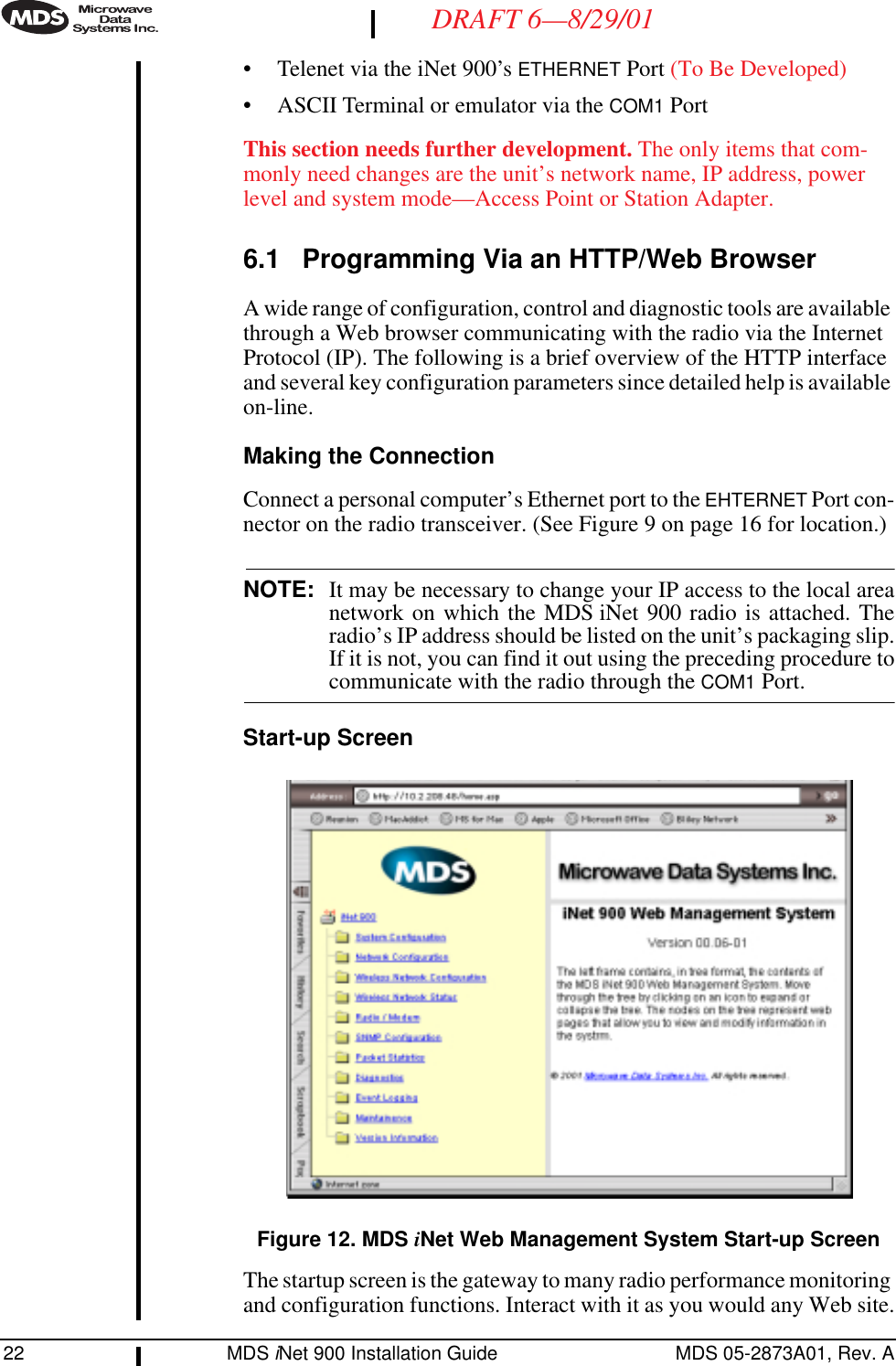 22 MDS iNet 900 Installation Guide MDS 05-2873A01, Rev. ADRAFT 6—8/29/01• Telenet via the iNet 900’s ETHERNET Port (To Be Developed)• ASCII Terminal or emulator via the COM1 Port This section needs further development. The only items that com-monly need changes are the unit’s network name, IP address, power level and system mode—Access Point or Station Adapter.6.1 Programming Via an HTTP/Web Browser A wide range of configuration, control and diagnostic tools are available through a Web browser communicating with the radio via the Internet Protocol (IP). The following is a brief overview of the HTTP interface and several key configuration parameters since detailed help is available on-line.Making the ConnectionConnect a personal computer’s Ethernet port to the EHTERNET Port con-nector on the radio transceiver. (See Figure 9 on page 16 for location.)NOTE: It may be necessary to change your IP access to the local areanetwork on which the MDS iNet 900 radio is attached. Theradio’s IP address should be listed on the unit’s packaging slip.If it is not, you can find it out using the preceding procedure tocommunicate with the radio through the COM1 Port.Start-up ScreenInvisible place holderFigure 12. MDS iNet Web Management System Start-up ScreenThe startup screen is the gateway to many radio performance monitoring and configuration functions. Interact with it as you would any Web site.