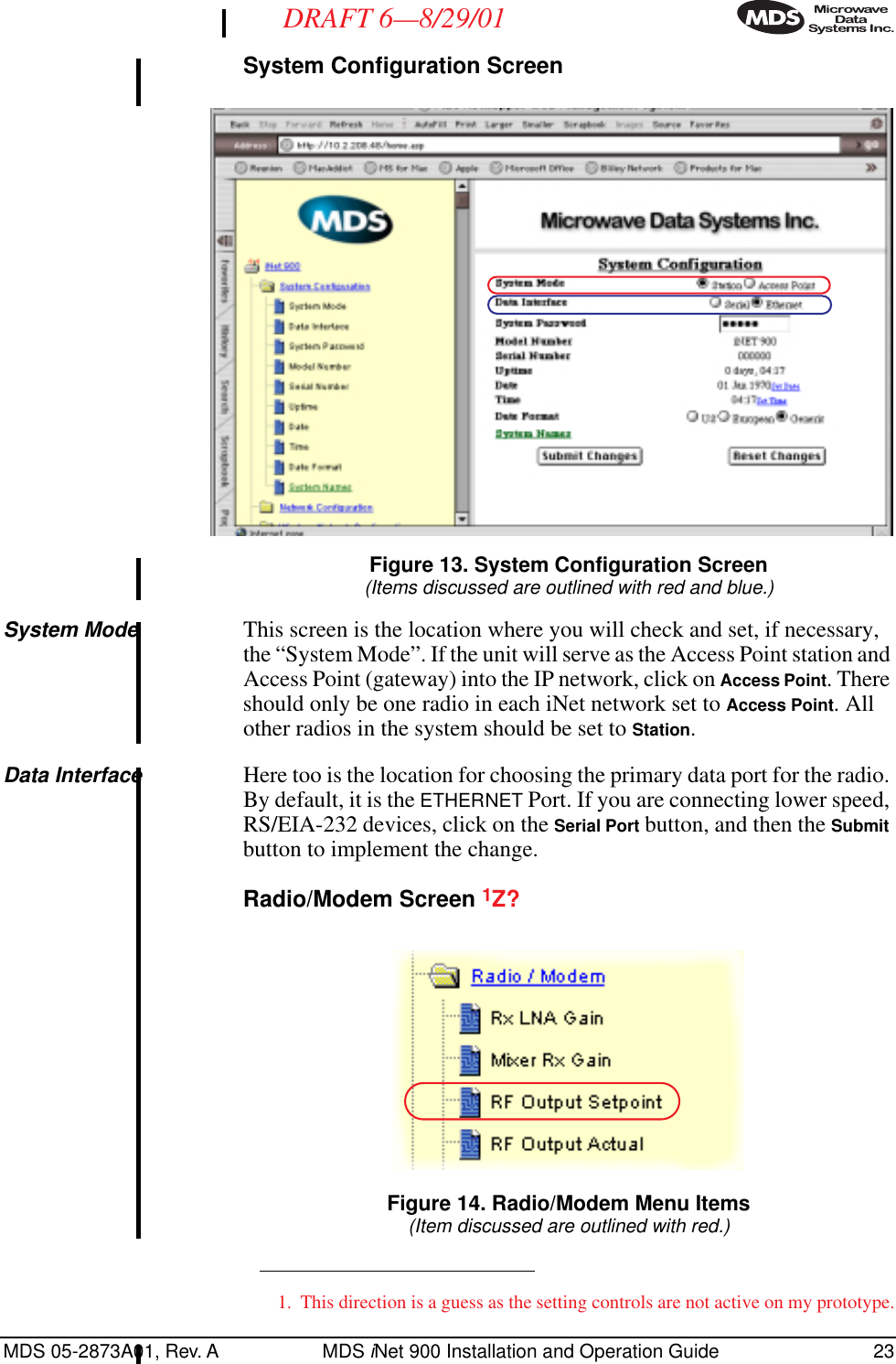 MDS 05-2873A01, Rev. A MDS iNet 900 Installation and Operation Guide 23DRAFT 6—8/29/01System Configuration Screen Invisible place holderFigure 13. System Configuration Screen(Items discussed are outlined with red and blue.)System Mode This screen is the location where you will check and set, if necessary, the “System Mode”. If the unit will serve as the Access Point station and Access Point (gateway) into the IP network, click on Access Point. There should only be one radio in each iNet network set to Access Point. All other radios in the system should be set to Station.Data Interface Here too is the location for choosing the primary data port for the radio. By default, it is the ETHERNET Port. If you are connecting lower speed, RS/EIA-232 devices, click on the Serial Port button, and then the Submit button to implement the change.Radio/Modem Screen 1Z? Invisible place holderFigure 14. Radio/Modem Menu Items(Item discussed are outlined with red.)1. This direction is a guess as the setting controls are not active on my prototype.
