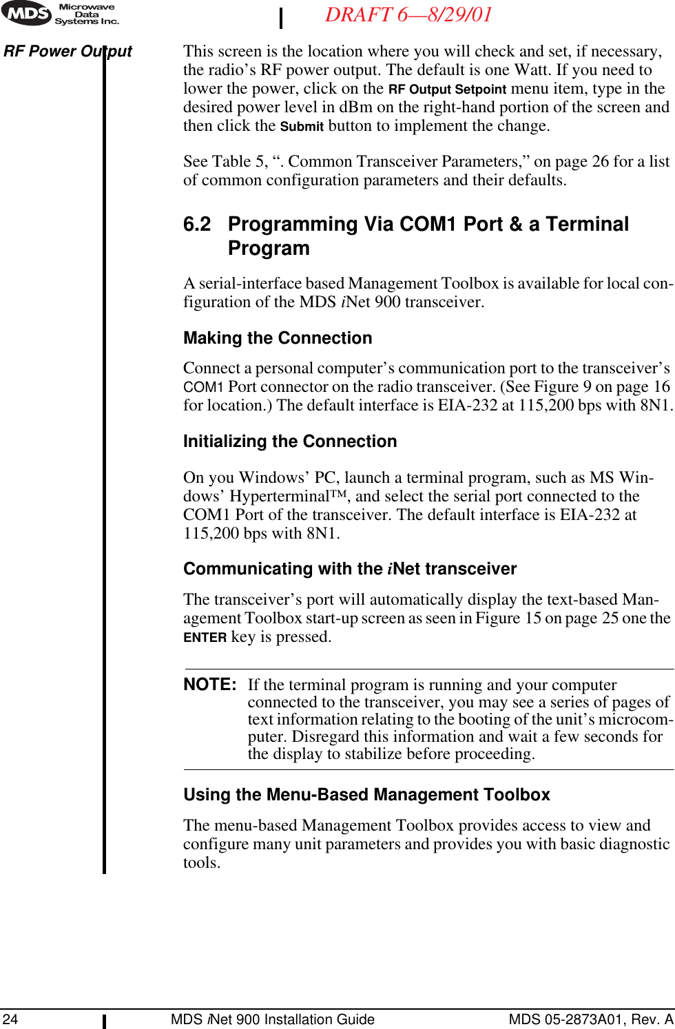 24 MDS iNet 900 Installation Guide MDS 05-2873A01, Rev. ADRAFT 6—8/29/01RF Power Output This screen is the location where you will check and set, if necessary, the radio’s RF power output. The default is one Watt. If you need to lower the power, click on the RF Output Setpoint menu item, type in the desired power level in dBm on the right-hand portion of the screen and then click the Submit button to implement the change.See Table 5, “. Common Transceiver Parameters,” on page 26 for a list of common configuration parameters and their defaults.6.2 Programming Via COM1 Port &amp; a Terminal ProgramA serial-interface based Management Toolbox is available for local con-figuration of the MDS iNet 900 transceiver.Making the ConnectionConnect a personal computer’s communication port to the transceiver’s COM1 Port connector on the radio transceiver. (See Figure 9 on page 16 for location.) The default interface is EIA-232 at 115,200 bps with 8N1.Initializing the ConnectionOn you Windows’ PC, launch a terminal program, such as MS Win-dows’ Hyperterminal™, and select the serial port connected to the COM1 Port of the transceiver. The default interface is EIA-232 at 115,200 bps with 8N1.Communicating with the iNet transceiverThe transceiver’s port will automatically display the text-based Man-agement Toolbox start-up screen as seen in Figure 15 on page 25 one the ENTER key is pressed.NOTE: If the terminal program is running and your computer connected to the transceiver, you may see a series of pages of text information relating to the booting of the unit’s microcom-puter. Disregard this information and wait a few seconds for the display to stabilize before proceeding.Using the Menu-Based Management ToolboxThe menu-based Management Toolbox provides access to view and configure many unit parameters and provides you with basic diagnostic tools. 