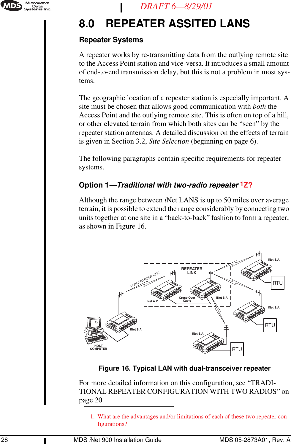 28 MDS iNet 900 Installation Guide MDS 05-2873A01, Rev. ADRAFT 6—8/29/018.0 REPEATER ASSITED LANSRepeater SystemsA repeater works by re-transmitting data from the outlying remote site to the Access Point station and vice-versa. It introduces a small amount of end-to-end transmission delay, but this is not a problem in most sys-tems.The geographic location of a repeater station is especially important. A site must be chosen that allows good communication with both the Access Point and the outlying remote site. This is often on top of a hill, or other elevated terrain from which both sites can be “seen” by the repeater station antennas. A detailed discussion on the effects of terrain is given in Section 3.2, Site Selection (beginning on page 6).The following paragraphs contain specific requirements for repeater systems.Option 1—Traditional with two-radio repeater 1Z?Although the range between iNet LANS is up to 50 miles over average terrain, it is possible to extend the range considerably by connecting two units together at one site in a “back-to-back” fashion to form a repeater, as shown in Figure 16.Invisible place holderFigure 16. Typical LAN with dual-transceiver repeaterFor more detailed information on this configuration, see “TRADI-TIONAL REPEATER CONFIGURATION WITH TWO RADIOS” on page 201. What are the advantages and/or limitations of each of these two repeater con-figurations?iNet S.A.iNet A.P. iNet S.A.iNet S.A.iNet S.A.iNet S.A.RTUHOSTCOMPUTERRTURTUREPEATERLINKCross-OverCablePOINT-TO-POINT LINK