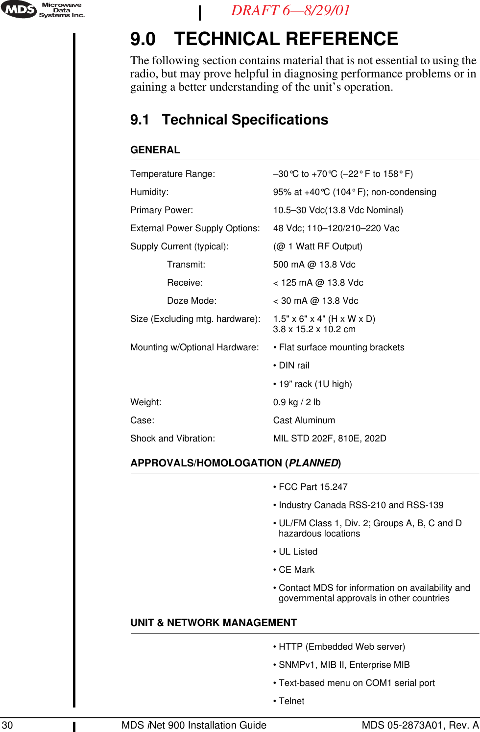30 MDS iNet 900 Installation Guide MDS 05-2873A01, Rev. ADRAFT 6—8/29/019.0 TECHNICAL REFERENCEThe following section contains material that is not essential to using the radio, but may prove helpful in diagnosing performance problems or in gaining a better understanding of the unit’s operation.9.1 Technical SpecificationsGENERALTemperature Range: –30°C to +70°C (–22° F to 158° F)Humidity: 95% at +40°C (104° F); non-condensingPrimary Power: 10.5–30 Vdc(13.8 Vdc Nominal)External Power Supply Options: 48 Vdc; 110–120/210–220 VacSupply Current (typical): (@ 1 Watt RF Output)Transmit: 500 mA @ 13.8 VdcReceive: &lt; 125 mA @ 13.8 VdcDoze Mode: &lt; 30 mA @ 13.8 VdcSize (Excluding mtg. hardware): 1.5&quot; x 6&quot; x 4&quot; (H x W x D)3.8 x 15.2 x 10.2 cmMounting w/Optional Hardware: • Flat surface mounting brackets• DIN rail• 19” rack (1U high)Weight: 0.9 kg / 2 lbCase: Cast AluminumShock and Vibration: MIL STD 202F, 810E, 202DAPPROVALS/HOMOLOGATION (PLANNED)• FCC Part 15.247• Industry Canada RSS-210 and RSS-139• UL/FM Class 1, Div. 2; Groups A, B, C and D hazardous locations• UL Listed• CE Mark• Contact MDS for information on availability and governmental approvals in other countriesUNIT &amp; NETWORK MANAGEMENT• HTTP (Embedded Web server)• SNMPv1, MIB II, Enterprise MIB• Text-based menu on COM1 serial port• Telnet