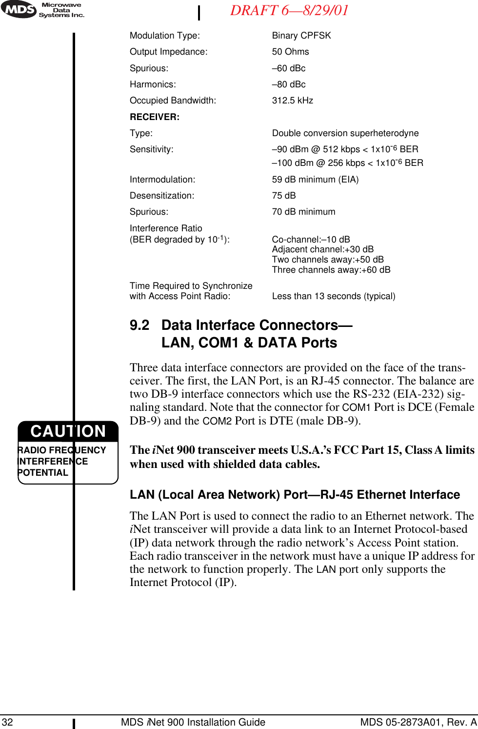 32 MDS iNet 900 Installation Guide MDS 05-2873A01, Rev. ADRAFT 6—8/29/01Modulation Type: Binary CPFSKOutput Impedance: 50 OhmsSpurious: –60 dBcHarmonics: –80 dBcOccupied Bandwidth: 312.5 kHzRECEIVER:Type: Double conversion superheterodyneSensitivity: –90 dBm @ 512 kbps &lt; 1x10-6 BER–100 dBm @ 256 kbps &lt; 1x10-6 BERIntermodulation: 59 dB minimum (EIA)Desensitization: 75 dBSpurious: 70 dB minimumInterference Ratio(BER degraded by 10-1): Co-channel:–10 dBAdjacent channel:+30 dBTwo channels away:+50 dBThree channels away:+60 dBTime Required to Synchronizewith Access Point Radio: Less than 13 seconds (typical)9.2 Data Interface Connectors—LAN, COM1 &amp; DATA PortsThree data interface connectors are provided on the face of the trans-ceiver. The first, the LAN Port, is an RJ-45 connector. The balance are two DB-9 interface connectors which use the RS-232 (EIA-232) sig-naling standard. Note that the connector for COM1 Port is DCE (Female DB-9) and the COM2 Port is DTE (male DB-9). The iNet 900 transceiver meets U.S.A.’s FCC Part 15, Class A limits when used with shielded data cables. LAN (Local Area Network) Port—RJ-45 Ethernet InterfaceThe LAN Port is used to connect the radio to an Ethernet network. The iNet transceiver will provide a data link to an Internet Protocol-based (IP) data network through the radio network’s Access Point station. Each radio transceiver in the network must have a unique IP address for the network to function properly. The LAN port only supports the Internet Protocol (IP).CAUTIONRADIO FREQUENCYINTERFERENCE POTENTIAL