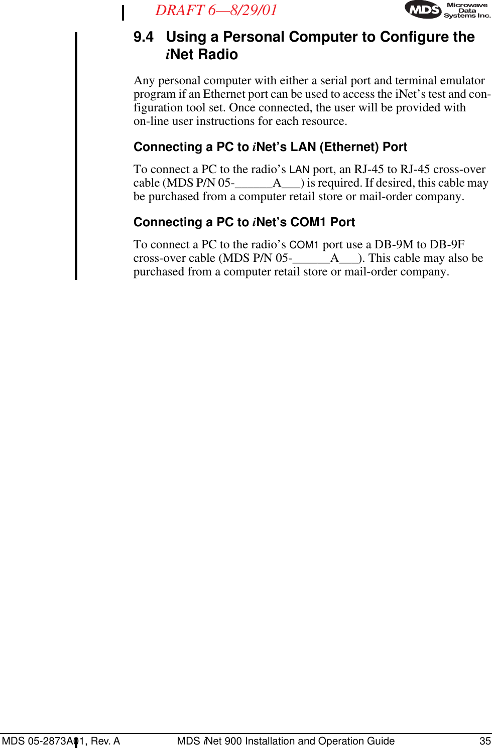 MDS 05-2873A01, Rev. A MDS iNet 900 Installation and Operation Guide 35DRAFT 6—8/29/019.4 Using a Personal Computer to Configure the iNet RadioAny personal computer with either a serial port and terminal emulator program if an Ethernet port can be used to access the iNet’s test and con-figuration tool set. Once connected, the user will be provided with on-line user instructions for each resource.Connecting a PC to iNet’s LAN (Ethernet) PortTo connect a PC to the radio’s LAN port, an RJ-45 to RJ-45 cross-over cable (MDS P/N 05-______A___) is required. If desired, this cable may be purchased from a computer retail store or mail-order company.Connecting a PC to iNet’s COM1 PortTo connect a PC to the radio’s COM1 port use a DB-9M to DB-9F cross-over cable (MDS P/N 05-______A___). This cable may also be purchased from a computer retail store or mail-order company.