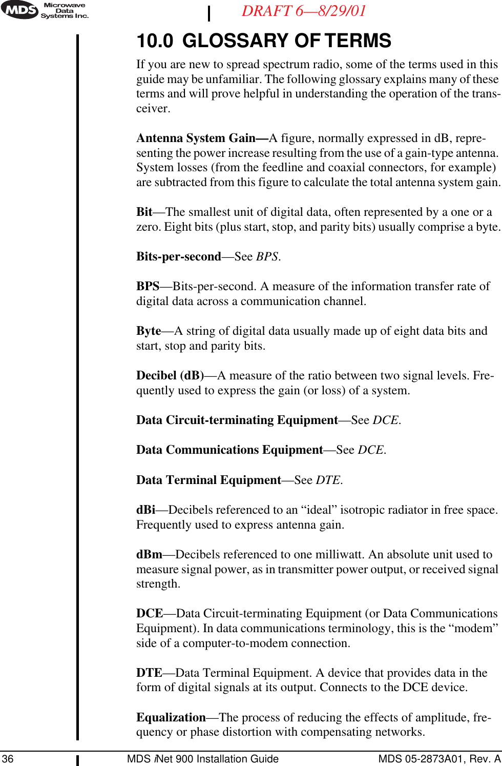 36 MDS iNet 900 Installation Guide MDS 05-2873A01, Rev. ADRAFT 6—8/29/0110.0 GLOSSARY OF TERMSIf you are new to spread spectrum radio, some of the terms used in this guide may be unfamiliar. The following glossary explains many of these terms and will prove helpful in understanding the operation of the trans-ceiver.Antenna System Gain—A figure, normally expressed in dB, repre-senting the power increase resulting from the use of a gain-type antenna. System losses (from the feedline and coaxial connectors, for example) are subtracted from this figure to calculate the total antenna system gain.Bit—The smallest unit of digital data, often represented by a one or a zero. Eight bits (plus start, stop, and parity bits) usually comprise a byte.Bits-per-second—See BPS.BPS—Bits-per-second. A measure of the information transfer rate of digital data across a communication channel.Byte—A string of digital data usually made up of eight data bits and start, stop and parity bits.Decibel (dB)—A measure of the ratio between two signal levels. Fre-quently used to express the gain (or loss) of a system.Data Circuit-terminating Equipment—See DCE.Data Communications Equipment—See DCE.Data Terminal Equipment—See DTE.dBi—Decibels referenced to an “ideal” isotropic radiator in free space. Frequently used to express antenna gain.dBm—Decibels referenced to one milliwatt. An absolute unit used to measure signal power, as in transmitter power output, or received signal strength.DCE—Data Circuit-terminating Equipment (or Data Communications Equipment). In data communications terminology, this is the “modem” side of a computer-to-modem connection.DTE—Data Terminal Equipment. A device that provides data in the form of digital signals at its output. Connects to the DCE device.Equalization—The process of reducing the effects of amplitude, fre-quency or phase distortion with compensating networks.