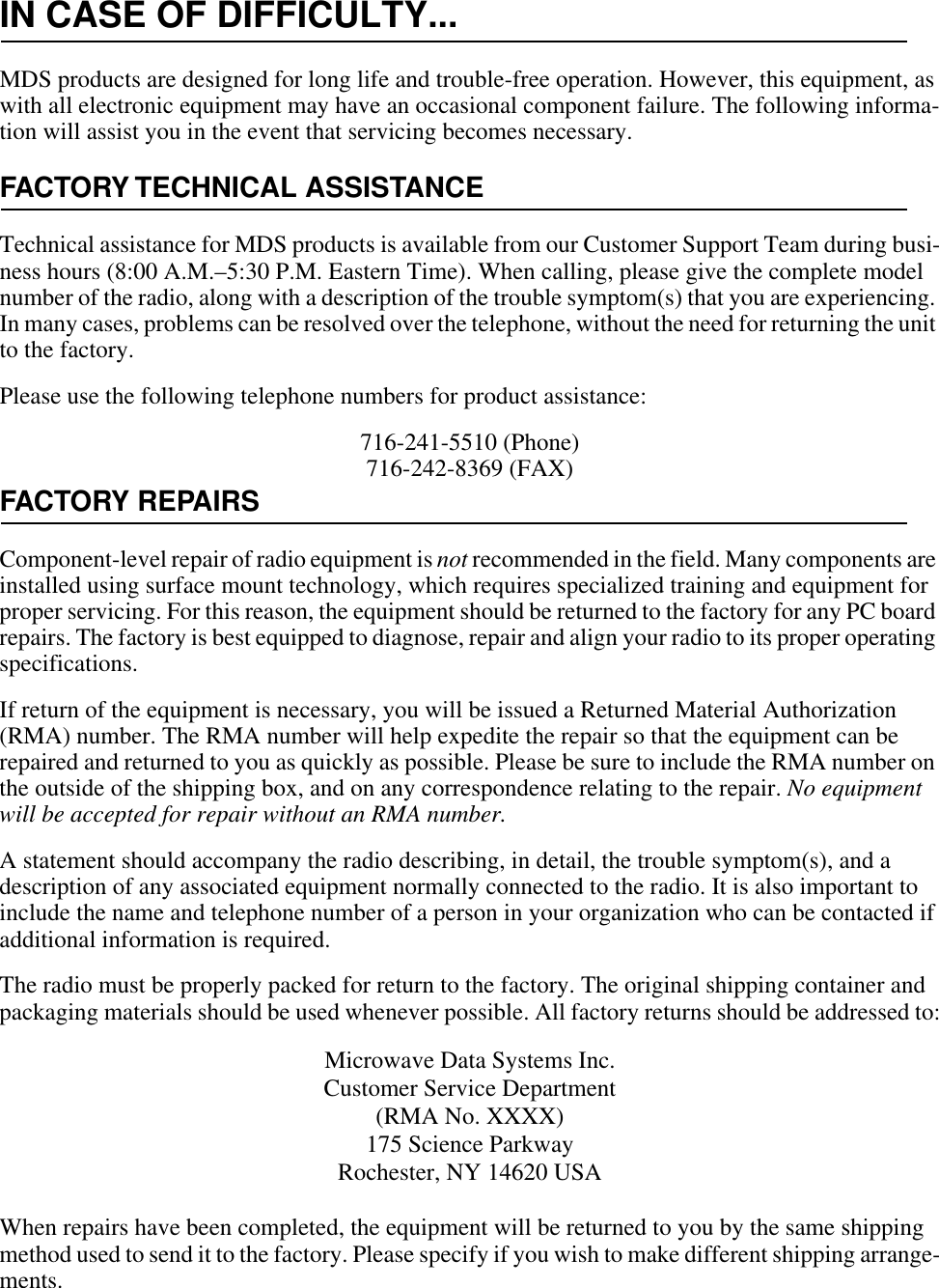 IN CASE OF DIFFICULTY...MDS products are designed for long life and trouble-free operation. However, this equipment, as with all electronic equipment may have an occasional component failure. The following informa-tion will assist you in the event that servicing becomes necessary.FACTORY TECHNICAL ASSISTANCETechnical assistance for MDS products is available from our Customer Support Team during busi-ness hours (8:00 A.M.–5:30 P.M. Eastern Time). When calling, please give the complete model number of the radio, along with a description of the trouble symptom(s) that you are experiencing. In many cases, problems can be resolved over the telephone, without the need for returning the unit to the factory.Please use the following telephone numbers for product assistance:716-241-5510 (Phone)716-242-8369 (FAX)FACTORY REPAIRSComponent-level repair of radio equipment is not recommended in the field. Many components are installed using surface mount technology, which requires specialized training and equipment for proper servicing. For this reason, the equipment should be returned to the factory for any PC board repairs. The factory is best equipped to diagnose, repair and align your radio to its proper operating specifications.If return of the equipment is necessary, you will be issued a Returned Material Authorization (RMA) number. The RMA number will help expedite the repair so that the equipment can be repaired and returned to you as quickly as possible. Please be sure to include the RMA number on the outside of the shipping box, and on any correspondence relating to the repair. No equipment will be accepted for repair without an RMA number.A statement should accompany the radio describing, in detail, the trouble symptom(s), and a description of any associated equipment normally connected to the radio. It is also important to include the name and telephone number of a person in your organization who can be contacted if additional information is required.The radio must be properly packed for return to the factory. The original shipping container and packaging materials should be used whenever possible. All factory returns should be addressed to:When repairs have been completed, the equipment will be returned to you by the same shipping method used to send it to the factory. Please specify if you wish to make different shipping arrange-ments. Microwave Data Systems Inc.Customer Service Department(RMA No. XXXX)175 Science ParkwayRochester, NY 14620 USA