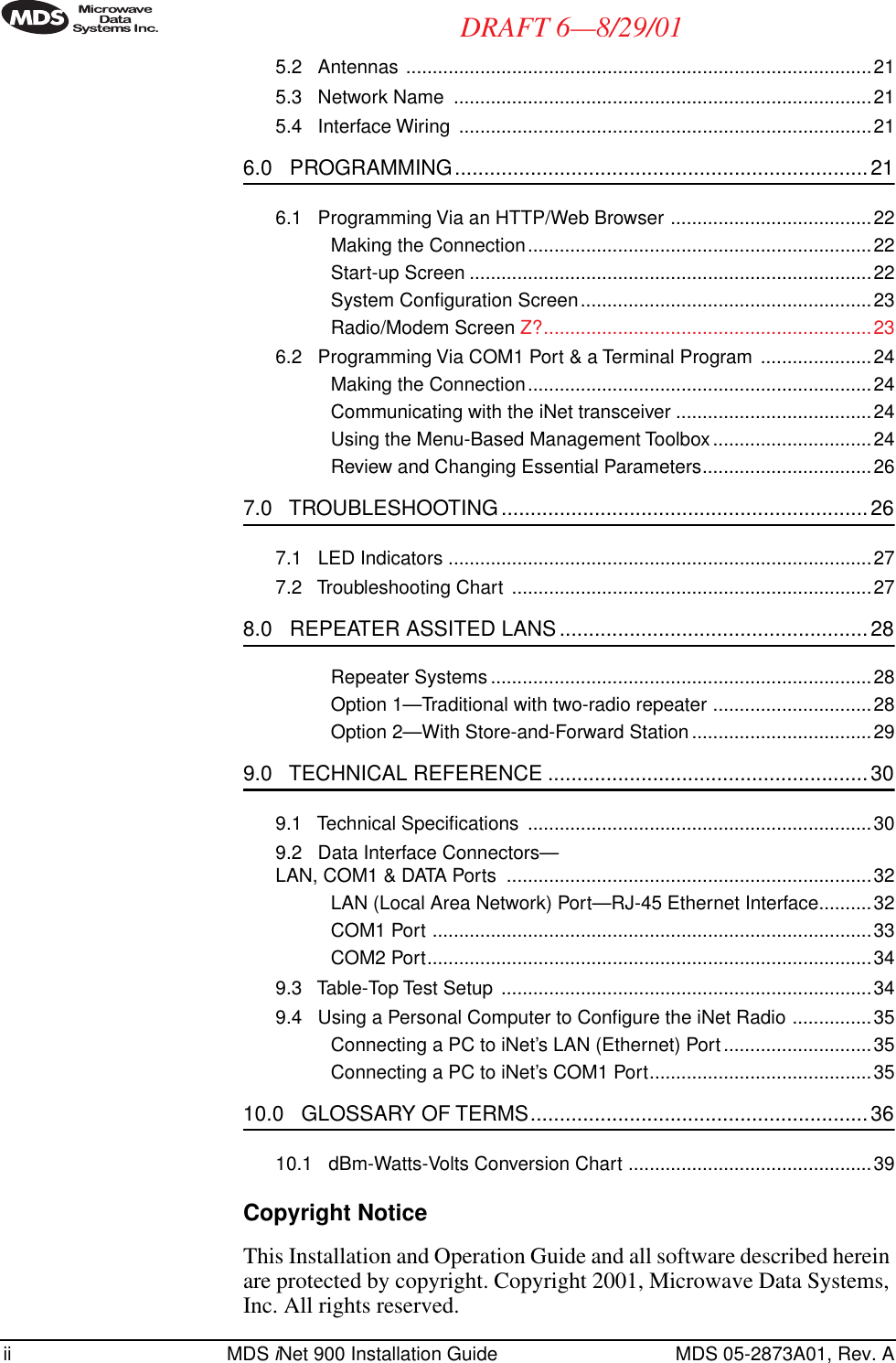  ii MDS  i Net 900 Installation Guide MDS 05-2873A01, Rev. A DRAFT 6—8/29/01 5.2   Antennas ........................................................................................215.3   Network Name  ...............................................................................215.4   Interface Wiring  ..............................................................................21 6.0   PROGRAMMING.......................................................................21 6.1   Programming Via an HTTP/Web Browser ......................................22Making the Connection.................................................................22Start-up Screen ............................................................................22System Conﬁguration Screen.......................................................23Radio/Modem Screen Z?..............................................................236.2   Programming Via COM1 Port &amp; a Terminal Program .....................24Making the Connection.................................................................24Communicating with the iNet transceiver .....................................24Using the Menu-Based Management Toolbox..............................24Review and Changing Essential Parameters................................26 7.0   TROUBLESHOOTING ...............................................................26 7.1   LED Indicators ................................................................................277.2   Troubleshooting Chart ....................................................................27 8.0   REPEATER ASSITED LANS .....................................................28 Repeater Systems ........................................................................28Option 1—Traditional with two-radio repeater ..............................28Option 2—With Store-and-Forward Station..................................29 9.0   TECHNICAL REFERENCE .......................................................30 9.1   Technical Speciﬁcations  .................................................................309.2   Data Interface Connectors—LAN, COM1 &amp; DATA Ports  .....................................................................32LAN (Local Area Network) Port—RJ-45 Ethernet Interface..........32COM1 Port ...................................................................................33COM2 Port....................................................................................349.3   Table-Top Test Setup  ......................................................................349.4   Using a Personal Computer to Conﬁgure the iNet Radio ...............35Connecting a PC to iNet’s LAN (Ethernet) Port............................35Connecting a PC to iNet’s COM1 Port..........................................35 10.0   GLOSSARY OF TERMS..........................................................36 10.1   dBm-Watts-Volts Conversion Chart ..............................................39 Copyright Notice This Installation and Operation Guide and all software described herein are protected by copyright. Copyright 2001, Microwave Data Systems, Inc. All rights reserved.