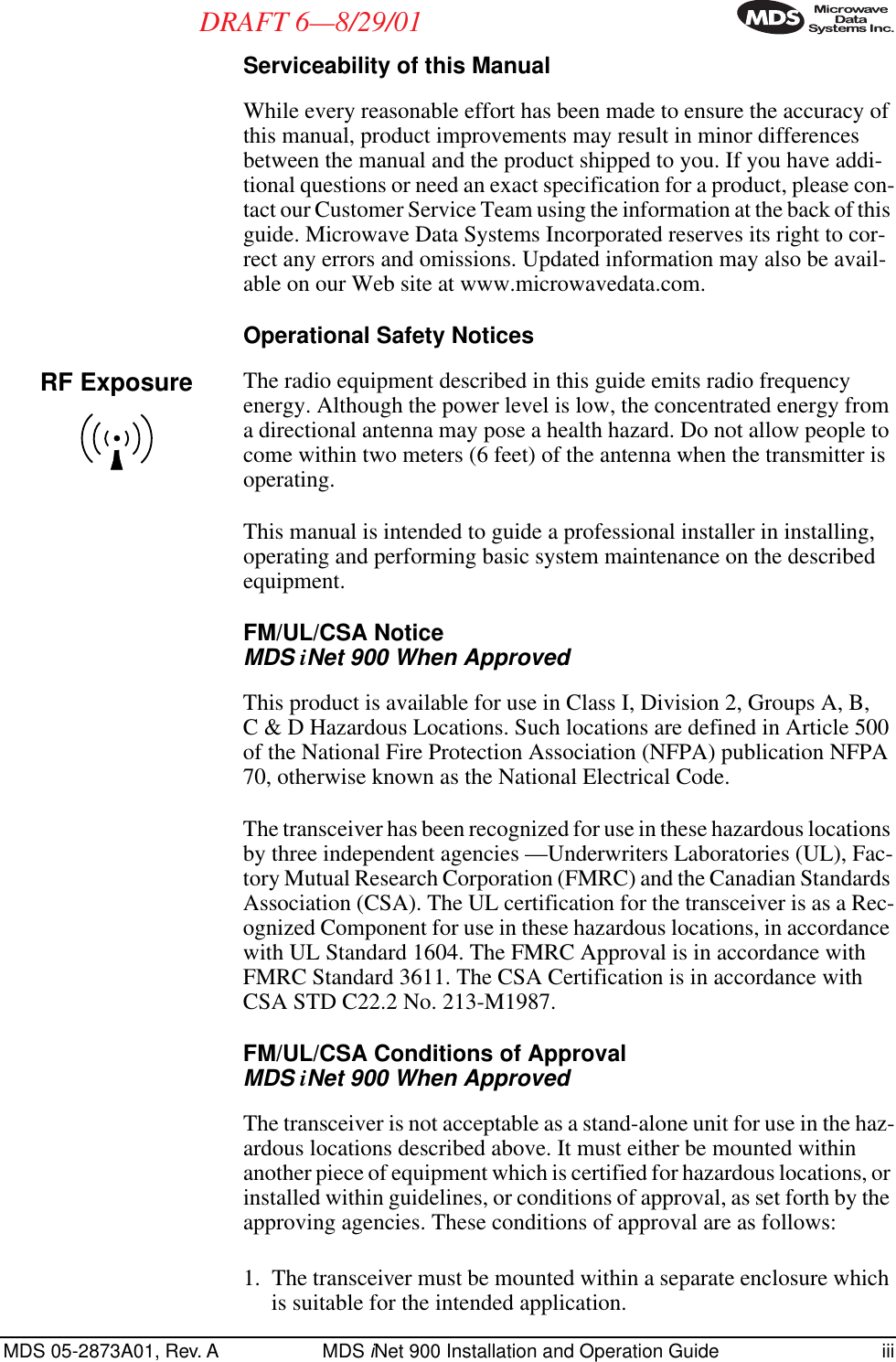  MDS 05-2873A01, Rev. A MDS  i Net 900 Installation and Operation Guide iii DRAFT 6—8/29/01 Serviceability of this Manual While every reasonable effort has been made to ensure the accuracy of this manual, product improvements may result in minor differences between the manual and the product shipped to you. If you have addi-tional questions or need an exact specification for a product, please con-tact our Customer Service Team using the information at the back of this guide. Microwave Data Systems Incorporated reserves its right to cor-rect any errors and omissions. Updated information may also be avail-able on our Web site at www.microwavedata.com. Operational Safety Notices The radio equipment described in this guide emits radio frequency energy. Although the power level is low, the concentrated energy from a directional antenna may pose a health hazard. Do not allow people to come within two meters (6 feet) of the antenna when the transmitter is operating.This manual is intended to guide a professional installer in installing, operating and performing basic system maintenance on the described equipment.  FM/UL/CSA Notice  MDS  i Net 900 When Approved This product is available for use in Class I, Division 2, Groups A, B, C &amp; D Hazardous Locations. Such locations are defined in Article 500 of the National Fire Protection Association (NFPA) publication NFPA 70, otherwise known as the National Electrical Code. The transceiver has been recognized for use in these hazardous locations by three independent agencies —Underwriters Laboratories (UL), Fac-tory Mutual Research Corporation (FMRC) and the Canadian Standards Association (CSA). The UL certification for the transceiver is as a Rec-ognized Component for use in these hazardous locations, in accordance with UL Standard 1604. The FMRC Approval is in accordance with FMRC Standard 3611. The CSA Certification is in accordance with CSA STD C22.2 No. 213-M1987.  FM/UL/CSA Conditions of Approval MDS  i Net 900 When Approved The transceiver is not acceptable as a stand-alone unit for use in the haz-ardous locations described above. It must either be mounted within another piece of equipment which is certified for hazardous locations, or installed within guidelines, or conditions of approval, as set forth by the approving agencies. These conditions of approval are as follows:1. The transceiver must be mounted within a separate enclosure which is suitable for the intended application.RF Exposure