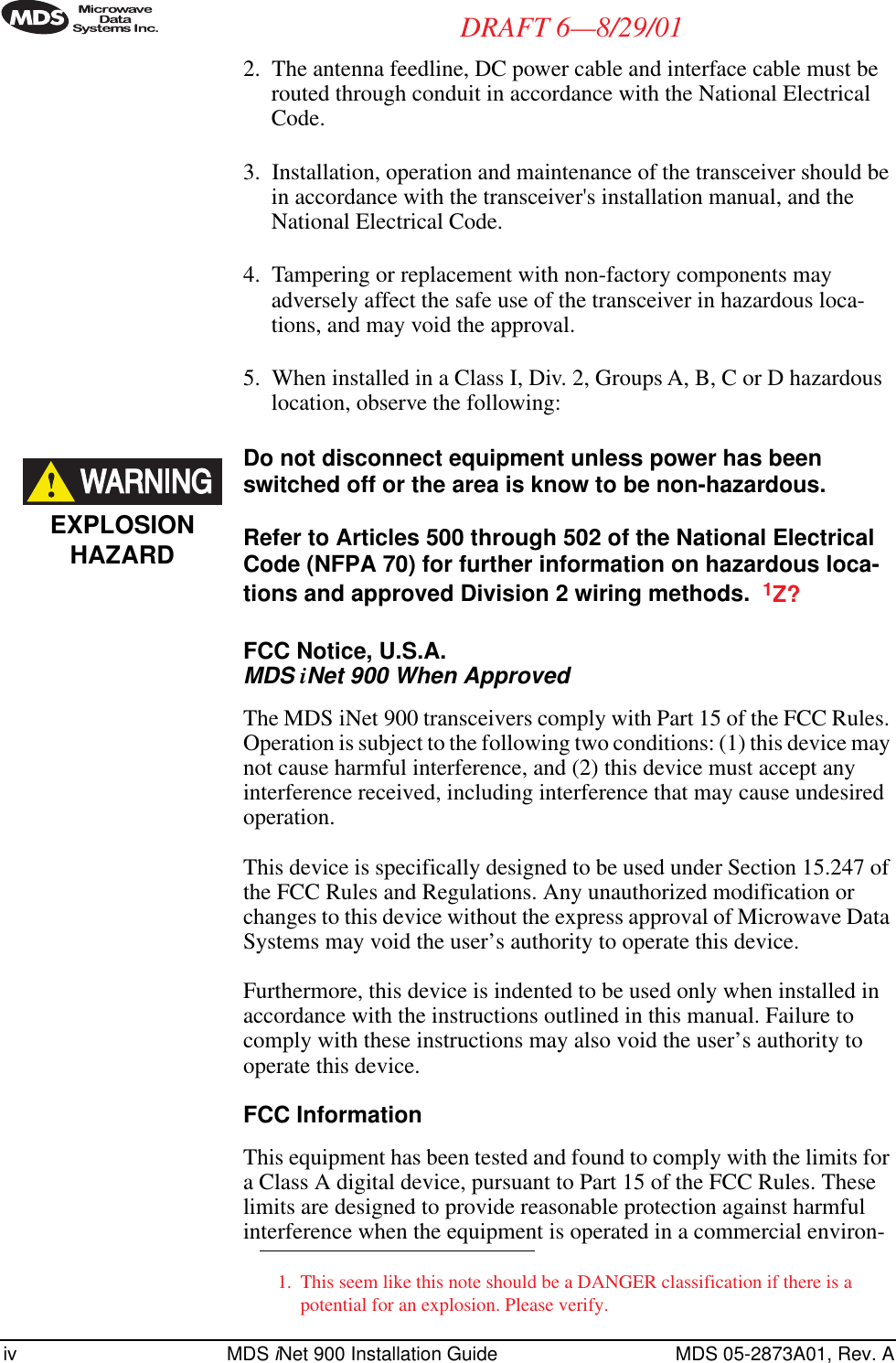  iv MDS  i Net 900 Installation Guide MDS 05-2873A01, Rev. A DRAFT 6—8/29/01 2. The antenna feedline, DC power cable and interface cable must be routed through conduit in accordance with the National Electrical Code.3. Installation, operation and maintenance of the transceiver should be in accordance with the transceiver&apos;s installation manual, and the National Electrical Code.4. Tampering or replacement with non-factory components may adversely affect the safe use of the transceiver in hazardous loca-tions, and may void the approval.5. When installed in a Class I, Div. 2, Groups A, B, C or D hazardous location, observe the following:  Do not disconnect equipment unless power has been switched off or the area is know to be non-hazardous.Refer to Articles 500 through 502 of the National Electrical Code (NFPA 70) for further information on hazardous loca-tions and approved Division 2 wiring methods.   1 Z?FCC Notice, U.S.A. MDS  i Net 900 When Approved The MDS iNet 900 transceivers comply with Part 15 of the FCC Rules. Operation is subject to the following two conditions: (1) this device may not cause harmful interference, and (2) this device must accept any interference received, including interference that may cause undesired operation.This device is specifically designed to be used under Section 15.247 of the FCC Rules and Regulations. Any unauthorized modification or changes to this device without the express approval of Microwave Data Systems may void the user’s authority to operate this device.Furthermore, this device is indented to be used only when installed in accordance with the instructions outlined in this manual. Failure to comply with these instructions may also void the user’s authority to operate this device. FCC Information This equipment has been tested and found to comply with the limits for a Class A digital device, pursuant to Part 15 of the FCC Rules. These limits are designed to provide reasonable protection against harmful interference when the equipment is operated in a commercial environ- 1. This seem like this note should be a DANGER classification if there is a potential for an explosion. Please verify.EXPLOSIONHAZARD