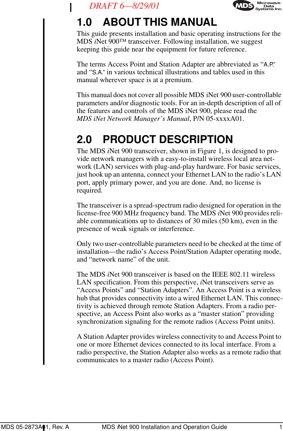  MDS 05-2873A01, Rev. A MDS  i Net 900 Installation and Operation Guide 1 DRAFT 6—8/29/01 1.0 ABOUT THIS MANUAL This guide presents installation and basic operating instructions for the MDS  i Net 900™ transceiver. Following installation, we suggest keeping this guide near the equipment for future reference.The terms Access Point and Station Adapter are abbreviated as “ A.P.”  and “ S.A.”  in various technical illustrations and tables used in this manual wherever space is at a premium.This manual does not cover all possible MDS iNet 900 user-controllable parameters and/or diagnostic tools. For an in-depth description of all of the features and controls of the MDS iNet 900, please read the  MDS iNet Network Manager’s Manual , P/N 05-xxxxA01. 2.0 PRODUCT DESCRIPTION The MDS  i Net 900 transceiver, shown in Figure 1, is designed to pro-vide network managers with a easy-to-install wireless local area net-work (LAN) services with plug-and-play hardware. For basic services, just hook up an antenna, connect your Ethernet LAN to the radio’s LAN port, apply primary power, and you are done. And, no license is required.The transceiver is a spread-spectrum radio designed for operation in the license-free 900 MHz frequency band. The MDS  i Net 900 provides reli-able communications up to distances of 30 miles (50 km), even in the presence of weak signals or interference.Only two user-controllable parameters need to be checked at the time of installation—the radio’s Access Point/Station Adapter operating mode, and “network name” of the unit.The MDS  i Net 900 transceiver is based on the IEEE 802.11 wireless LAN specification. From this perspective,  i Net transceivers serve as “Access Points” and “Station Adapters”. An Access Point is a wireless hub that provides connectivity into a wired Ethernet LAN. This connec-tivity is achieved through remote Station Adapters. From a radio per-spective, an Access Point also works as a “master station” providing synchronization signaling for the remote radios (Access Point units).A Station Adapter provides wireless connectivity to and Access Point to one or more Ethernet devices connected to its local interface. From a radio perspective, the Station Adapter also works as a remote radio that communicates to a master radio (Access Point).