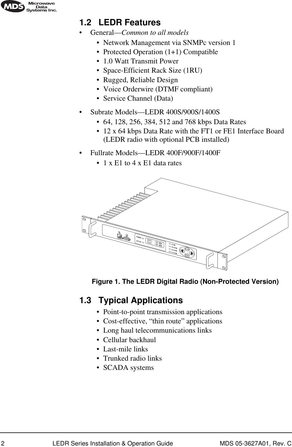  2 LEDR Series Installation &amp; Operation Guide MDS 05-3627A01, Rev. C 1.2 LEDR Features • General— Common to all models • Network Management via SNMPc version 1• Protected Operation (1+1) Compatible• 1.0 Watt Transmit Power• Space-Efficient Rack Size (1RU)• Rugged, Reliable Design• Voice Orderwire (DTMF compliant)• Service Channel (Data)• Subrate Models—LEDR 400S/900S/1400S• 64, 128, 256, 384, 512 and 768 kbps Data Rates• 12 x 64 kbps Data Rate with the FT1 or FE1 Interface Board (LEDR radio with optional PCB installed)• Fullrate Models—LEDR 400F/900F/1400F• 1 x E1 to 4 x E1 data rates Invisible place holder Figure 1. The LEDR Digital Radio (Non-Protected Version) 1.3 Typical Applications • Point-to-point transmission applications• Cost-effective, “thin route” applications• Long haul telecommunications links• Cellular backhaul• Last-mile links• Trunked radio links• SCADA systems