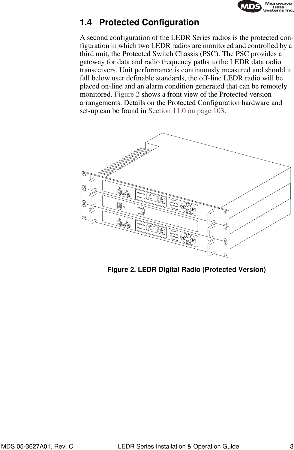  MDS 05-3627A01, Rev. C LEDR Series Installation &amp; Operation Guide 3 1.4 Protected Configuration A second configuration of the LEDR Series radios is the protected con-figuration in which two LEDR radios are monitored and controlled by a third unit, the Protected Switch Chassis (PSC). The PSC provides a gateway for data and radio frequency paths to the LEDR data radio transceivers. Unit performance is continuously measured and should it fall below user definable standards, the off-line LEDR radio will be placed on-line and an alarm condition generated that can be remotely monitored. Figure 2 shows a front view of the Protected version arrangements. Details on the Protected Configuration hardware and set-up can be found in Section 11.0 on page 103. Invisible place holder Figure 2. LEDR Digital Radio (Protected Version)