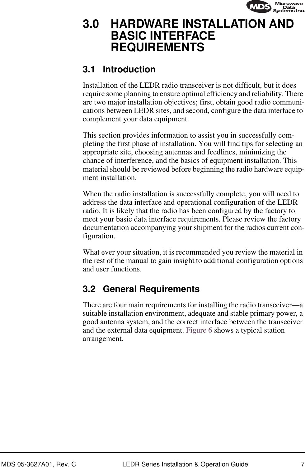  MDS 05-3627A01, Rev. C LEDR Series Installation &amp; Operation Guide 7 3.0 HARDWARE INSTALLATION AND BASIC INTERFACE REQUIREMENTS 3.1 Introduction Installation of the LEDR radio transceiver is not difficult, but it does require some planning to ensure optimal efficiency and reliability. There are two major installation objectives; first, obtain good radio communi-cations between LEDR sites, and second, configure the data interface to complement your data equipment.This section provides information to assist you in successfully com-pleting the first phase of installation. You will find tips for selecting an appropriate site, choosing antennas and feedlines, minimizing the chance of interference, and the basics of equipment installation. This material should be reviewed before beginning the radio hardware equip-ment installation.When the radio installation is successfully complete, you will need to address the data interface and operational configuration of the LEDR radio. It is likely that the radio has been configured by the factory to meet your basic data interface requirements. Please review the factory documentation accompanying your shipment for the radios current con-figuration. What ever your situation, it is recommended you review the material in the rest of the manual to gain insight to additional configuration options and user functions. 3.2 General Requirements There are four main requirements for installing the radio transceiver—a suitable installation environment, adequate and stable primary power, a good antenna system, and the correct interface between the transceiver and the external data equipment. Figure 6 shows a typical station arrangement.