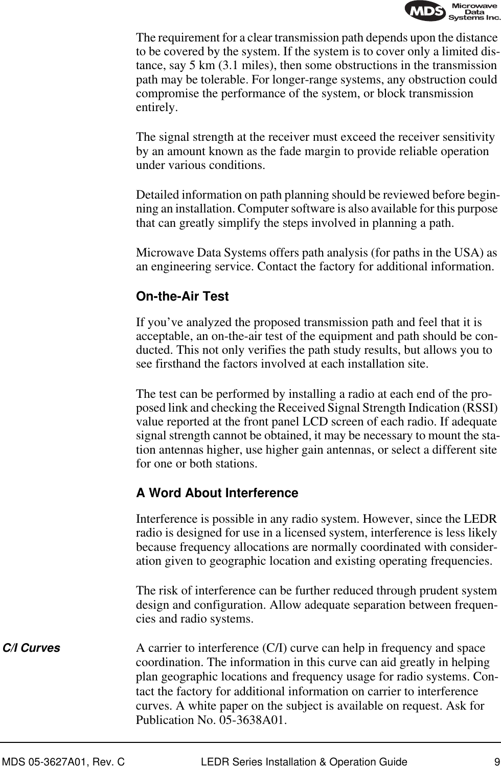  MDS 05-3627A01, Rev. C LEDR Series Installation &amp; Operation Guide 9 The requirement for a clear transmission path depends upon the distance to be covered by the system. If the system is to cover only a limited dis-tance, say 5 km (3.1 miles), then some obstructions in the transmission path may be tolerable. For longer-range systems, any obstruction could compromise the performance of the system, or block transmission entirely.The signal strength at the receiver must exceed the receiver sensitivity by an amount known as the fade margin to provide reliable operation under various conditions.Detailed information on path planning should be reviewed before begin-ning an installation. Computer software is also available for this purpose that can greatly simplify the steps involved in planning a path.Microwave Data Systems offers path analysis (for paths in the USA) as an engineering service. Contact the factory for additional information. On-the-Air Test If you’ve analyzed the proposed transmission path and feel that it is acceptable, an on-the-air test of the equipment and path should be con-ducted. This not only verifies the path study results, but allows you to see firsthand the factors involved at each installation site.The test can be performed by installing a radio at each end of the pro-posed link and checking the Received Signal Strength Indication (RSSI) value reported at the front panel LCD screen of each radio. If adequate signal strength cannot be obtained, it may be necessary to mount the sta-tion antennas higher, use higher gain antennas, or select a different site for one or both stations. A Word About Interference Interference is possible in any radio system. However, since the LEDR radio is designed for use in a licensed system, interference is less likely because frequency allocations are normally coordinated with consider-ation given to geographic location and existing operating frequencies.The risk of interference can be further reduced through prudent system design and configuration. Allow adequate separation between frequen-cies and radio systems.  C/I Curves A carrier to interference (C/I) curve can help in frequency and space coordination. The information in this curve can aid greatly in helping plan geographic locations and frequency usage for radio systems. Con-tact the factory for additional information on carrier to interference curves. A white paper on the subject is available on request. Ask for Publication No. 05-3638A01.