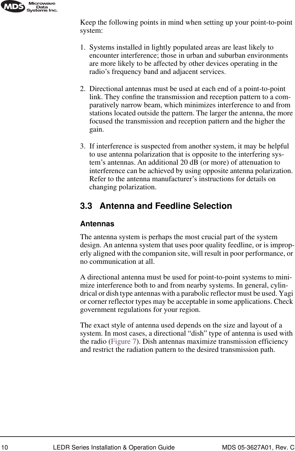  10 LEDR Series Installation &amp; Operation Guide MDS 05-3627A01, Rev. C Keep the following points in mind when setting up your point-to-point system:1. Systems installed in lightly populated areas are least likely to encounter interference; those in urban and suburban environments are more likely to be affected by other devices operating in the radio’s frequency band and adjacent services.2. Directional antennas must be used at each end of a point-to-point link. They conﬁne the transmission and reception pattern to a com-paratively narrow beam, which minimizes interference to and from stations located outside the pattern. The larger the antenna, the more focused the transmission and reception pattern and the higher the gain.3. If interference is suspected from another system, it may be helpful to use antenna polarization that is opposite to the interfering sys-tem’s antennas. An additional 20 dB (or more) of attenuation to interference can be achieved by using opposite antenna polarization. Refer to the antenna manufacturer’s instructions for details on changing polarization.3.3 Antenna and Feedline SelectionAntennasThe antenna system is perhaps the most crucial part of the system design. An antenna system that uses poor quality feedline, or is improp-erly aligned with the companion site, will result in poor performance, or no communication at all.A directional antenna must be used for point-to-point systems to mini-mize interference both to and from nearby systems. In general, cylin-drical or dish type antennas with a parabolic reflector must be used. Yagi or corner reflector types may be acceptable in some applications. Check government regulations for your region.The exact style of antenna used depends on the size and layout of a system. In most cases, a directional “dish” type of antenna is used with the radio (Figure 7). Dish antennas maximize transmission efficiency and restrict the radiation pattern to the desired transmission path.