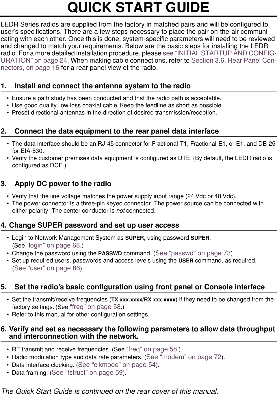  LEDR Series radios are supplied from the factory in matched pairs and will be configured to user’s specifications. There are a few steps necessary to place the pair on-the-air communi-cating with each other. Once this is done, system-specific parameters will need to be reviewed and changed to match your requirements. Below are the basic steps for installing the LEDR radio. For a more detailed installation procedure, please see “INITIAL STARTUP AND CONFIG-URATION” on page 24. When making cable connections, refer to Section 3.6, Rear Panel Con-nectors, on page 16 for a rear panel view of the radio. 1. Install and connect the antenna system to the radio • Ensure a path study has been conducted and that the radio path is acceptable. • Use good quality, low loss coaxial cable. Keep the feedline as short as possible.• Preset directional antennas in the direction of desired transmission/reception. 2. Connect the data equipment to the rear panel data interface • The data interface should be an RJ-45 connector for Fractional-T1, Fractional-E1, or E1, and DB-25 for EIA-530. • Verify the customer premises data equipment is conﬁgured as DTE. (By default, the LEDR radio is conﬁgured as DCE.) 3. Apply DC power to the radio • Verify that the line voltage matches the power supply input range (24 Vdc or 48 Vdc).• The power connector is a three-pin keyed connector. The power source can be connected with either polarity. The center conductor is  not  connected. 4. Change SUPER password and set up user access • Login to Network Management System as  SUPER , using password  SUPER . (See  “login” on page 68 .)• Change the password using the  PASSWD  command. ( See “passwd” on page 73 )• Set up required users, passwords and access levels using the  USER  command, as required.( See “user” on page 86 ) 5. Set the radio’s basic conﬁguration using front panel or Console interface • Set the transmit/receive frequencies ( TX xxx.xxxx / RX xxx.xxxx ) if they need to be changed from the factory settings. (See  “freq” on page 58 .)• Refer to this manual for other conﬁguration settings. 6. Verify and set as necessary the following parameters to allow data throughput  and interconnection with the network. • RF transmit and receive frequencies. (See  “freq” on page 58 .)• Radio modulation type and data rate parameters. ( See “modem” on page 72 ).• Data interface clocking. ( See “clkmode” on page 54 ).• Data framing. ( See “fstruct” on page 59 ). The Quick Start Guide is continued on the rear cover of this manual.QUICK START GUIDE