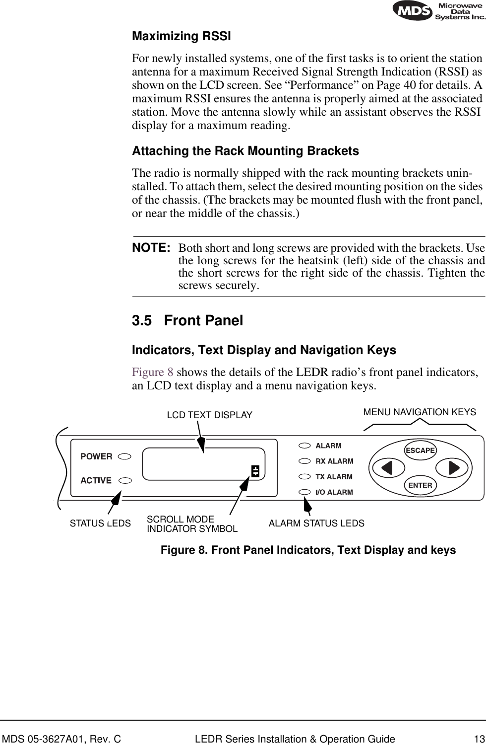 MDS 05-3627A01, Rev. C LEDR Series Installation &amp; Operation Guide 13Maximizing RSSIFor newly installed systems, one of the first tasks is to orient the station antenna for a maximum Received Signal Strength Indication (RSSI) as shown on the LCD screen. See “Performance” on Page 40 for details. A maximum RSSI ensures the antenna is properly aimed at the associated station. Move the antenna slowly while an assistant observes the RSSI display for a maximum reading.Attaching the Rack Mounting BracketsThe radio is normally shipped with the rack mounting brackets unin-stalled. To attach them, select the desired mounting position on the sides of the chassis. (The brackets may be mounted flush with the front panel, or near the middle of the chassis.)NOTE: Both short and long screws are provided with the brackets. Usethe long screws for the heatsink (left) side of the chassis andthe short screws for the right side of the chassis. Tighten thescrews securely.3.5 Front PanelIndicators, Text Display and Navigation KeysFigure 8 shows the details of the LEDR radio’s front panel indicators, an LCD text display and a menu navigation keys. Figure 8. Front Panel Indicators, Text Display and keysMENU NAVIGATION KEYSALARM STATUS LEDSSTATUS LEDSLCD TEXT DISPLAYSCROLL MODEINDICATOR SYMBOL