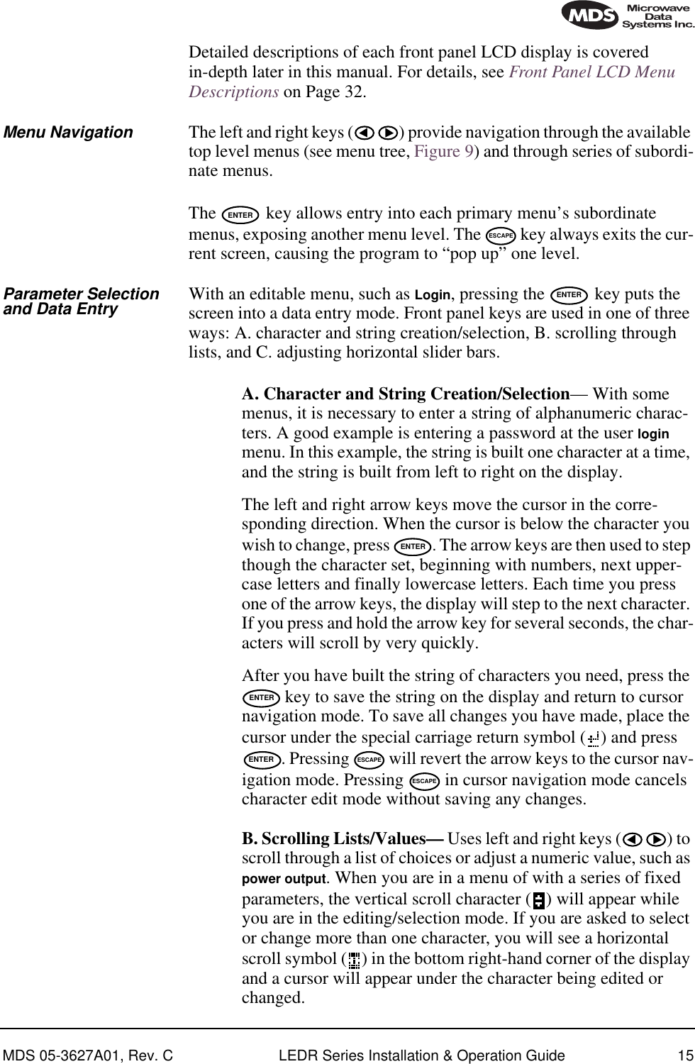 MDS 05-3627A01, Rev. C LEDR Series Installation &amp; Operation Guide 15Detailed descriptions of each front panel LCD display is covered in-depth later in this manual. For details, see Front Panel LCD Menu Descriptions on Page 32.Menu Navigation The left and right keys ( ) provide navigation through the available top level menus (see menu tree, Figure 9) and through series of subordi-nate menus.The   key allows entry into each primary menu’s subordinate menus, exposing another menu level. The   key always exits the cur-rent screen, causing the program to “pop up” one level.Parameter Selectionand Data Entry With an editable menu, such as Login, pressing the   key puts the screen into a data entry mode. Front panel keys are used in one of three ways: A. character and string creation/selection, B. scrolling through lists, and C. adjusting horizontal slider bars. A. Character and String Creation/Selection— With some menus, it is necessary to enter a string of alphanumeric charac-ters. A good example is entering a password at the user login menu. In this example, the string is built one character at a time, and the string is built from left to right on the display.The left and right arrow keys move the cursor in the corre-sponding direction. When the cursor is below the character you wish to change, press  . The arrow keys are then used to step though the character set, beginning with numbers, next upper-case letters and finally lowercase letters. Each time you press one of the arrow keys, the display will step to the next character. If you press and hold the arrow key for several seconds, the char-acters will scroll by very quickly.After you have built the string of characters you need, press the  key to save the string on the display and return to cursor navigation mode. To save all changes you have made, place the cursor under the special carriage return symbol ( ) and press . Pressing   will revert the arrow keys to the cursor nav-igation mode. Pressing   in cursor navigation mode cancels character edit mode without saving any changes.B. Scrolling Lists/Values— Uses left and right keys ( ) to scroll through a list of choices or adjust a numeric value, such as power output. When you are in a menu of with a series of fixed parameters, the vertical scroll character ( ) will appear while you are in the editing/selection mode. If you are asked to select or change more than one character, you will see a horizontal scroll symbol ( ) in the bottom right-hand corner of the display and a cursor will appear under the character being edited or changed.ENTERESCAPEENTERENTERENTERENTER ESCAPEESCAPE