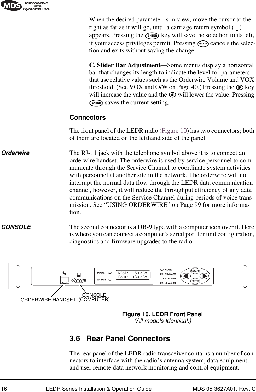 16 LEDR Series Installation &amp; Operation Guide MDS 05-3627A01, Rev. CWhen the desired parameter is in view, move the cursor to the right as far as it will go, until a carriage return symbol ( ) appears. Pressing the   key will save the selection to its left, if your access privileges permit. Pressing   cancels the selec-tion and exits without saving the change.C. Slider Bar Adjustment—Some menus display a horizontal bar that changes its length to indicate the level for parameters that use relative values such as the Orderwire Volume and VOX threshold. (See VOX and O/W on Page 40.) Pressing the   key will increase the value and the   will lower the value. Pressing  saves the current setting.ConnectorsThe front panel of the LEDR radio (Figure 10) has two connectors; both of them are located on the lefthand side of the panel. Orderwire The RJ-11 jack with the telephone symbol above it is to connect an orderwire handset. The orderwire is used by service personnel to com-municate through the Service Channel to coordinate system activities with personnel at another site in the network. The orderwire will not interrupt the normal data flow through the LEDR data communication channel, however, it will reduce the throughput efficiency of any data communications on the Service Channel during periods of voice trans-mission. See “USING ORDERWIRE” on Page 99 for more informa-tion.CONSOLE The second connector is a DB-9 type with a computer icon over it. Here is where you can connect a computer’s serial port for unit configuration, diagnostics and firmware upgrades to the radio.Invisible place holderFigure 10. LEDR Front Panel(All models Identical.)3.6 Rear Panel ConnectorsThe rear panel of the LEDR radio transceiver contains a number of con-nectors to interface with the radio’s antenna system, data equipment, and user remote data network monitoring and control equipment.ENTERESCAPEENTERCONSOLE(COMPUTER)ORDERWIRE HANDSET