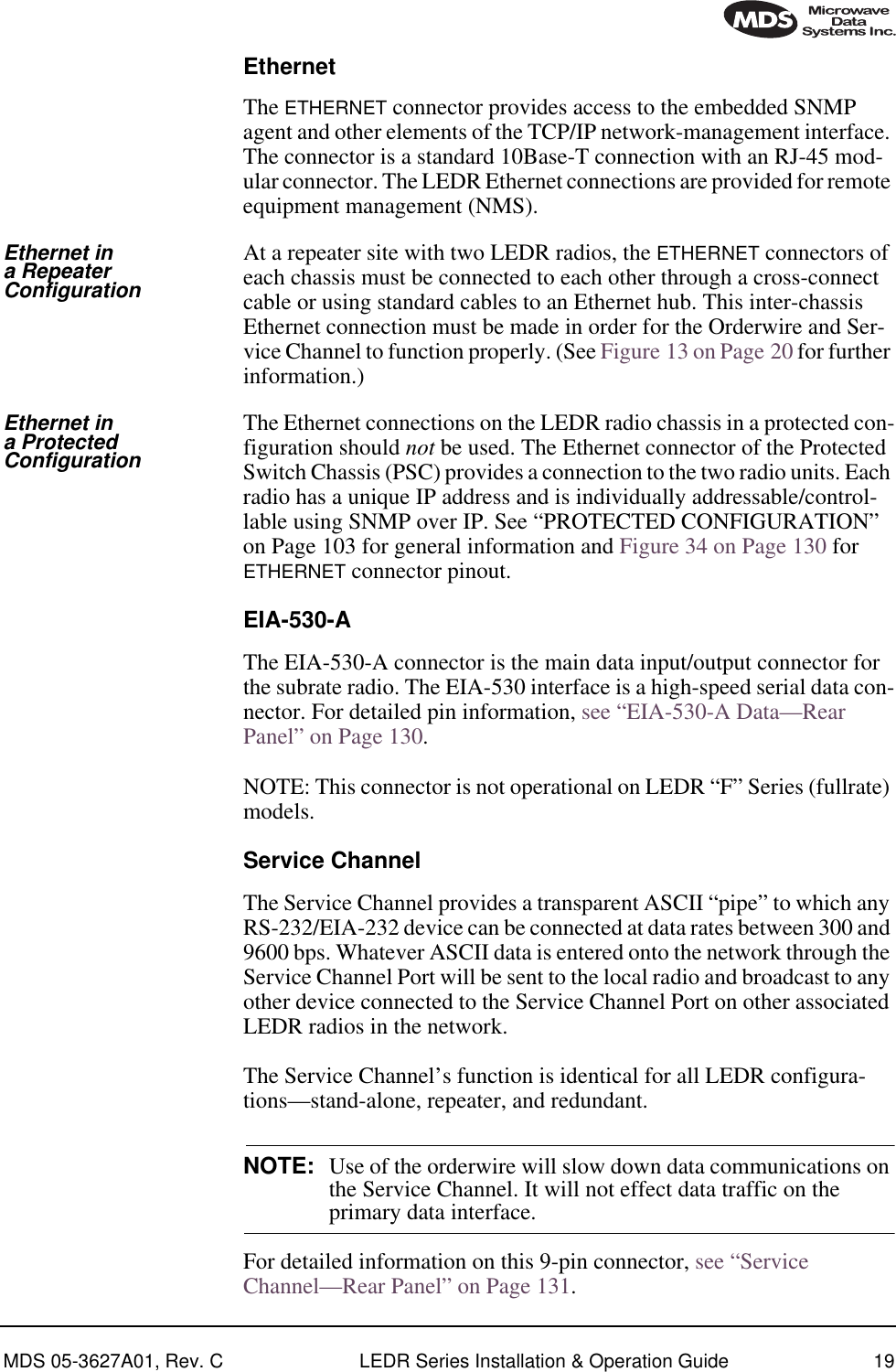 MDS 05-3627A01, Rev. C LEDR Series Installation &amp; Operation Guide 19EthernetThe ETHERNET connector provides access to the embedded SNMP agent and other elements of the TCP/IP network-management interface. The connector is a standard 10Base-T connection with an RJ-45 mod-ular connector. The LEDR Ethernet connections are provided for remote equipment management (NMS).Ethernet in a Repeater ConfigurationAt a repeater site with two LEDR radios, the ETHERNET connectors of each chassis must be connected to each other through a cross-connect cable or using standard cables to an Ethernet hub. This inter-chassis Ethernet connection must be made in order for the Orderwire and Ser-vice Channel to function properly. (See Figure 13 on Page 20 for further information.)Ethernet in a Protected ConfigurationThe Ethernet connections on the LEDR radio chassis in a protected con-figuration should not be used. The Ethernet connector of the Protected Switch Chassis (PSC) provides a connection to the two radio units. Each radio has a unique IP address and is individually addressable/control-lable using SNMP over IP. See “PROTECTED CONFIGURATION” on Page 103 for general information and Figure 34 on Page 130 for ETHERNET connector pinout.EIA-530-AThe EIA-530-A connector is the main data input/output connector for the subrate radio. The EIA-530 interface is a high-speed serial data con-nector. For detailed pin information, see “EIA-530-A Data—Rear Panel” on Page 130.NOTE: This connector is not operational on LEDR “F” Series (fullrate) models.Service ChannelThe Service Channel provides a transparent ASCII “pipe” to which any RS-232/EIA-232 device can be connected at data rates between 300 and 9600 bps. Whatever ASCII data is entered onto the network through the Service Channel Port will be sent to the local radio and broadcast to any other device connected to the Service Channel Port on other associated LEDR radios in the network. The Service Channel’s function is identical for all LEDR configura-tions—stand-alone, repeater, and redundant.NOTE: Use of the orderwire will slow down data communications on the Service Channel. It will not effect data traffic on the primary data interface.For detailed information on this 9-pin connector, see “Service Channel—Rear Panel” on Page 131.