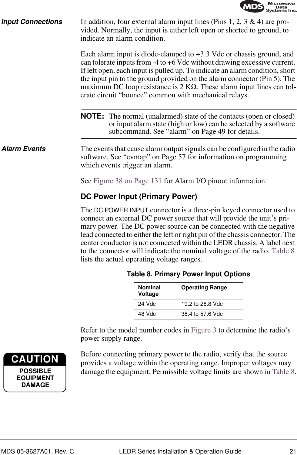 MDS 05-3627A01, Rev. C LEDR Series Installation &amp; Operation Guide 21Input Connections In addition, four external alarm input lines (Pins 1, 2, 3 &amp; 4) are pro-vided. Normally, the input is either left open or shorted to ground, to indicate an alarm condition.Each alarm input is diode-clamped to +3.3 Vdc or chassis ground, and can tolerate inputs from -4 to +6 Vdc without drawing excessive current. If left open, each input is pulled up. To indicate an alarm condition, short the input pin to the ground provided on the alarm connector (Pin 5). The maximum DC loop resistance is 2 KΩ. These alarm input lines can tol-erate circuit “bounce” common with mechanical relays.NOTE: The normal (unalarmed) state of the contacts (open or closed) or input alarm state (high or low) can be selected by a software subcommand. See “alarm” on Page 49 for details. Alarm Events The events that cause alarm output signals can be configured in the radio software. See “evmap” on Page 57 for information on programming which events trigger an alarm. See Figure 38 on Page 131 for Alarm I/O pinout information.DC Power Input (Primary Power)The DC POWER INPUT connector is a three-pin keyed connector used to connect an external DC power source that will provide the unit’s pri-mary power. The DC power source can be connected with the negative lead connected to either the left or right pin of the chassis connector. The center conductor is not connected within the LEDR chassis. A label next to the connector will indicate the nominal voltage of the radio. Table 8 lists the actual operating voltage ranges.Refer to the model number codes in Figure 3 to determine the radio’s power supply range.Before connecting primary power to the radio, verify that the source provides a voltage within the operating range. Improper voltages may damage the equipment. Permissible voltage limits are shown in Table 8.Table 8. Primary Power Input OptionsNominal Voltage  Operating Range24 Vdc 19.2 to 28.8 Vdc48 Vdc 38.4 to 57.6 VdcCAUTIONPPPPOOOOSSSSSSSSIIIIBBBBLLLLEEEEEEEEQQQQUUUUIIIIPPPPMMMMEEEENNNNTTTTDDDDAAAAMMMMAAAAGGGGEEEECAUTIONPOSSIBLEEQUIPMENTDAMAGE